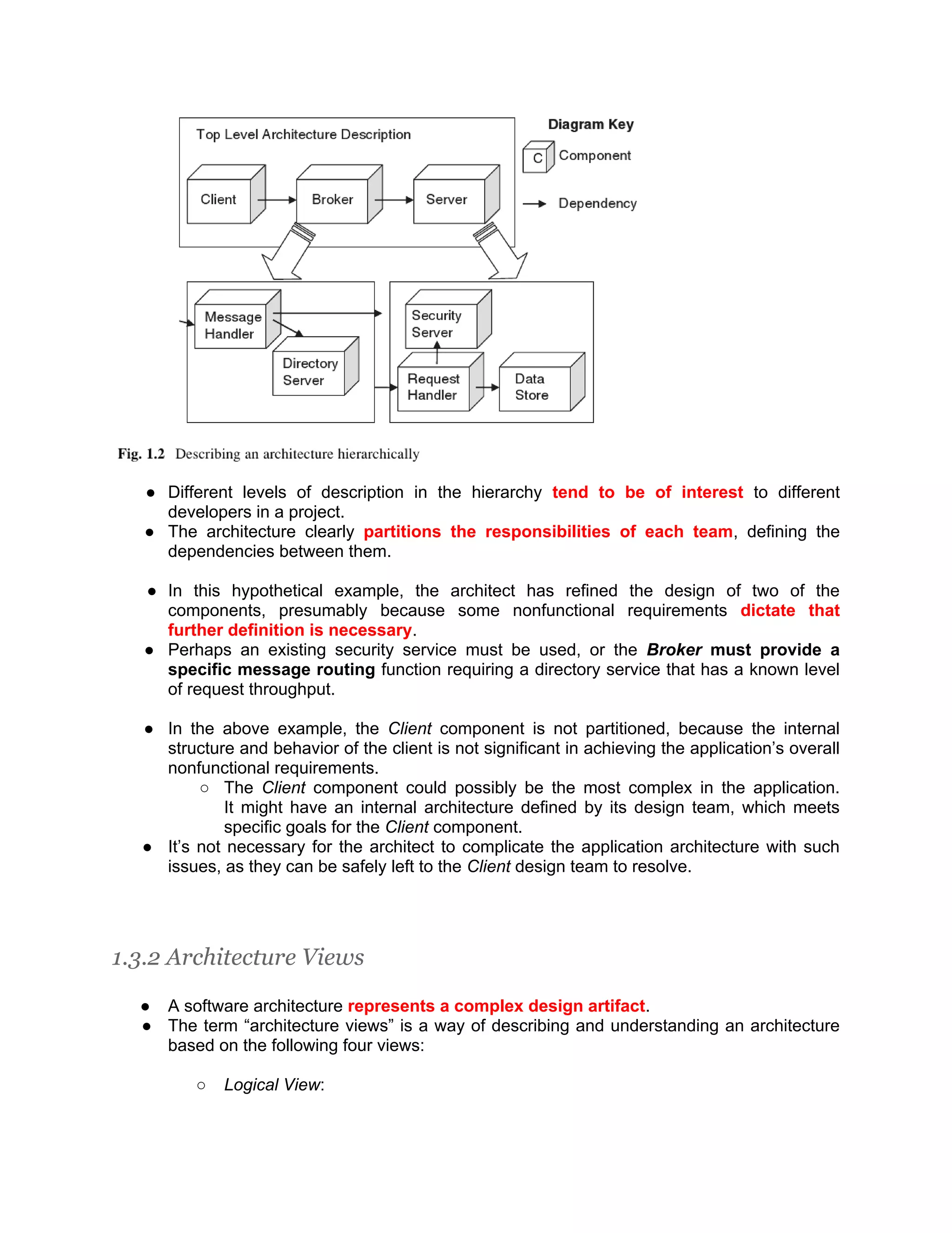 ● Different levels of description in the hierarchy tend to be of interest to different developers in a project. ● The architecture clearly partitions the responsibilities of each team, defining the dependencies between them. ● In this hypothetical example, the architect has refined the design of two of the components, presumably because some nonfunctional requirements dictate that further definition is necessary. ● Perhaps an existing security service must be used, or the Broker must provide a specific message routing function requiring a directory service that has a known level of request throughput. ● In the above example, the Client component is not partitioned, because the internal structure and behavior of the client is not significant in achieving the application’s overall nonfunctional requirements. ○ The Client component could possibly be the most complex in the application. It might have an internal architecture defined by its design team, which meets specific goals for the Client component. ● It’s not necessary for the architect to complicate the application architecture with such issues, as they can be safely left to the Client design team to resolve. 1.3.2 Architecture Views ● A software architecture represents a complex design artifact. ● The term “architecture views” is a way of describing and understanding an architecture based on the following four views: ○ Logical View: 