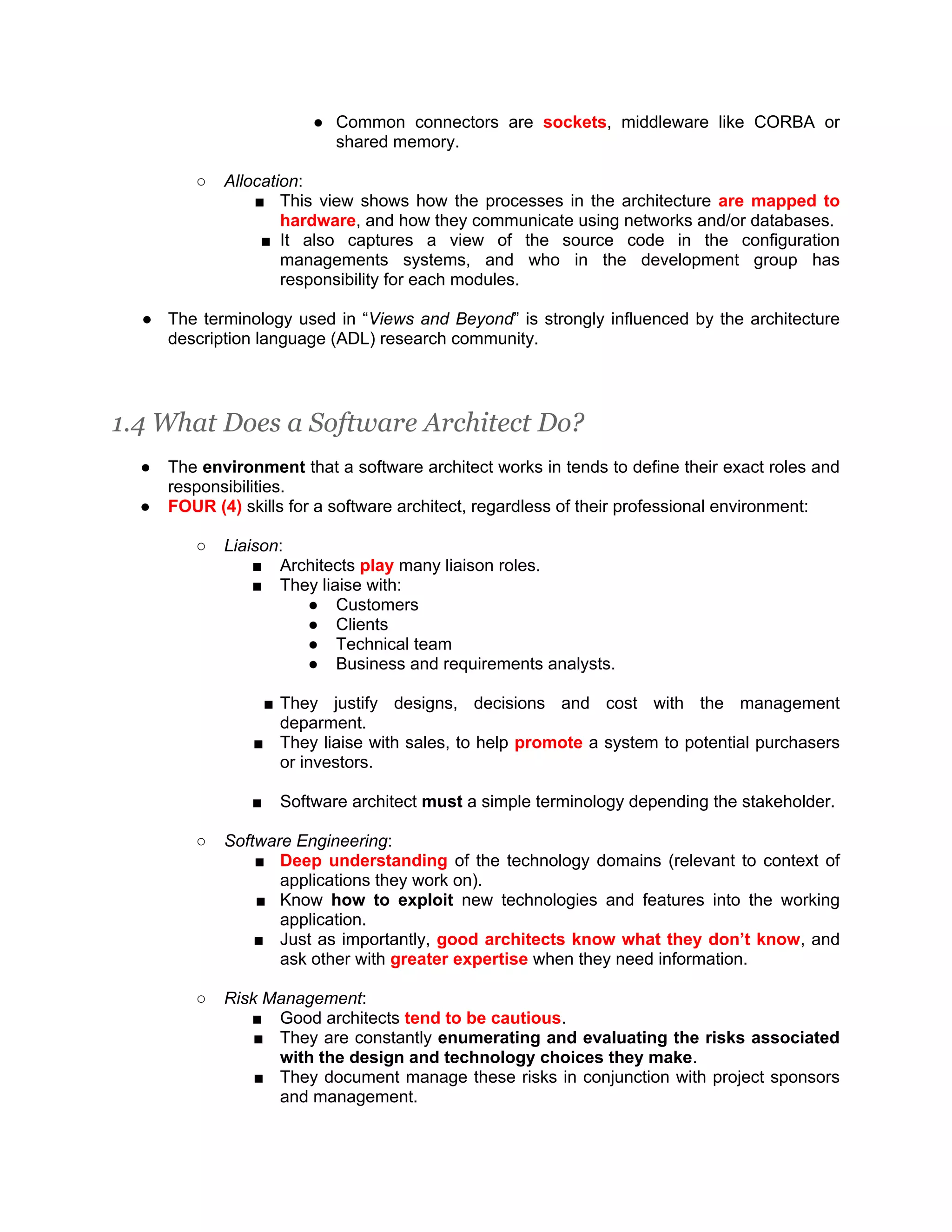 ● Common connectors are sockets, middleware like CORBA or shared memory. ○ Allocation: ■ This view shows how the processes in the architecture are mapped to hardware, and how they communicate using networks and/or databases. ■ It also captures a view of the source code in the configuration managements systems, and who in the development group has responsibility for each modules. ● The terminology used in “Views and Beyond” is strongly influenced by the architecture description language (ADL) research community. 1.4 What Does a Software Architect Do? ● The environment that a software architect works in tends to define their exact roles and responsibilities. ● FOUR (4) skills for a software architect, regardless of their professional environment: ○ Liaison: ■ Architects play many liaison roles. ■ They liaise with: ● Customers ● Clients ● Technical team ● Business and requirements analysts. ■ They justify designs, decisions and cost with the management deparment. ■ They liaise with sales, to help promote a system to potential purchasers or investors. ■ Software architect must a simple terminology depending the stakeholder. ○ Software Engineering: ■ Deep understanding of the technology domains (relevant to context of applications they work on). ■ Know how to exploit new technologies and features into the working application. ■ Just as importantly, good architects know what they don’t know, and ask other with greater expertise when they need information. ○ Risk Management: ■ Good architects tend to be cautious. ■ They are constantly enumerating and evaluating the risks associated with the design and technology choices they make. ■ They document manage these risks in conjunction with project sponsors and management. 