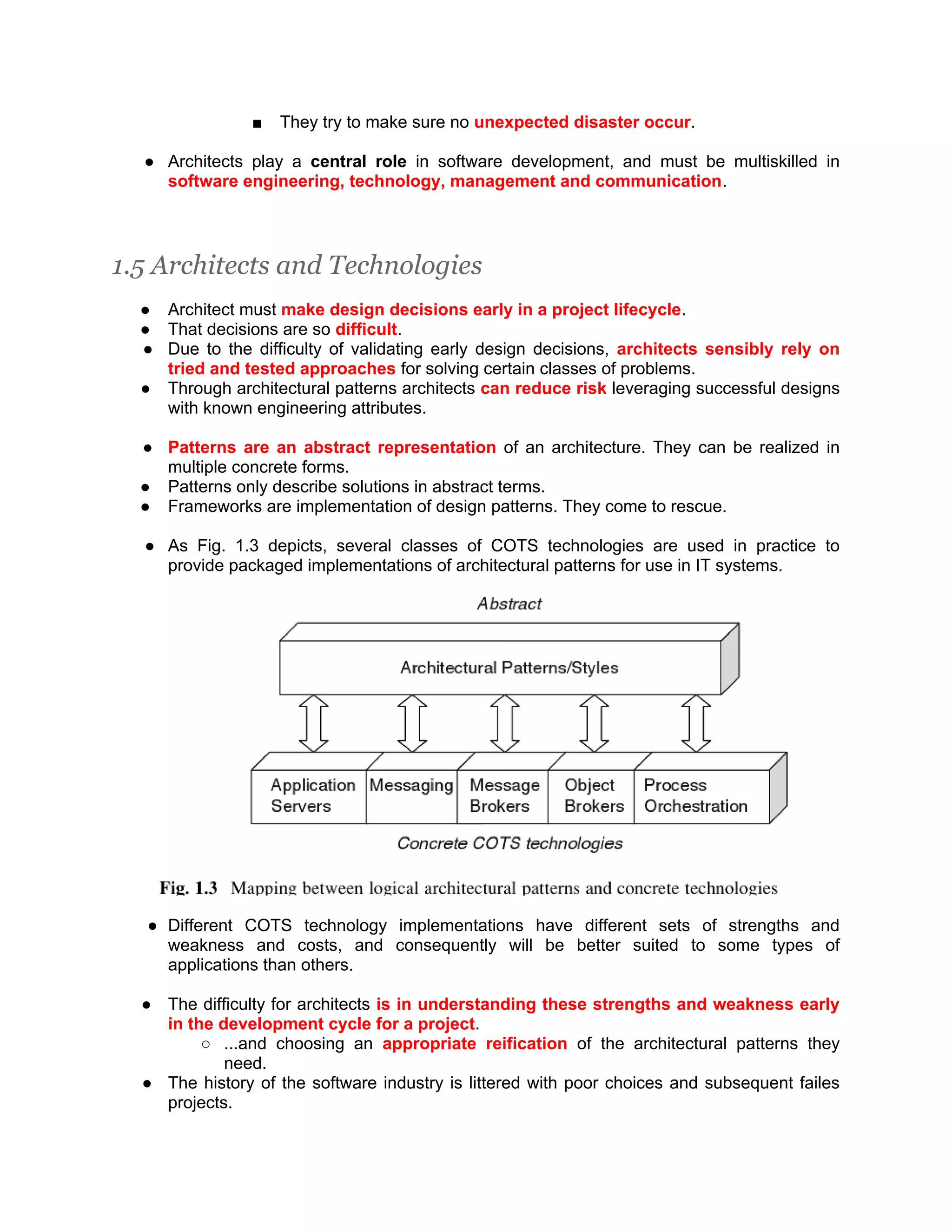■ They try to make sure no unexpected disaster occur. ● Architects play a central role in software development, and must be multiskilled in software engineering, technology, management and communication. 1.5 Architects and Technologies ● Architect must make design decisions early in a project lifecycle. ● That decisions are so difficult. ● Due to the difficulty of validating early design decisions, architects sensibly rely on tried and tested approaches for solving certain classes of problems. ● Through architectural patterns architects can reduce risk leveraging successful designs with known engineering attributes. ● Patterns are an abstract representation of an architecture. They can be realized in multiple concrete forms. ● Patterns only describe solutions in abstract terms. ● Frameworks are implementation of design patterns. They come to rescue. ● As Fig. 1.3 depicts, several classes of COTS technologies are used in practice to provide packaged implementations of architectural patterns for use in IT systems. ● Different COTS technology implementations have different sets of strengths and weakness and costs, and consequently will be better suited to some types of applications than others. ● The difficulty for architects is in understanding these strengths and weakness early in the development cycle for a project. ○ ...and choosing an appropriate reification of the architectural patterns they need. ● The history of the software industry is littered with poor choices and subsequent failes projects. 