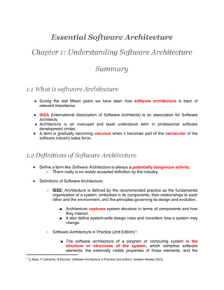 Essential Software Architecture

    Chapter 1: Understanding Software Architecture

                                                   Summary

1.1 What is software Architecture
     ● During the last fifteen years we have seen how software architecture is topic of
       relevant importance.

     ● IASA (International Association of Software Architects) is an association for Software
        Architects.
      ● Architecture is an overused and least understood term in professional software
        development circles.
     ● A term is gradually becoming vacuous when it becomes part of the vernacular of the
        software industry sales force.



1.2 Definitions of Software Architecture
    ●    Define a term like Software Architecture is always a potentially dangerous activity.
            ○ There really is no widely accepted definition by the industry.

    ●    Definitions of Software Architecture:

               ○ IEEE: Architecture is defined by the recommended practice as the fundamental
                 organization of a system, embodied in its components, their relationships to each
                 other and the environment, and the principles governing its design and evolution.

                        ■ Architecture captures system structure in terms of components and how
                          they interact.
                        ■ It also define system-wide design rules and considers how a system may
                          change.

              ○    Software Architecture in Practice (2nd Edition)1:

                         ■ The software architecture of a program or computing system is the
                           structure or structures of the system, which comprise software
                           elements, the externally visible properties of those elements, and the
1 [L.Bass, P.Clements, R.Kazman, Software Architecture in Practice (2nd edition), Addison-Wesley 2003]
 