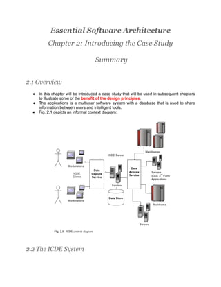 Essential Software Architecture
          Chapter 2: Introducing the Case Study

                                    Summary


2.1 Overview
  ● In this chapter will be introduced a case study that will be used in subsequent chapters
    to illustrate some of the benefit of the design principles.
  ● The applications is a multiuser software system with a database that is used to share
    information between users and intelligent tools.
  ● Fig. 2.1 depicts an informal context diagram:




2.2 The ICDE System
 