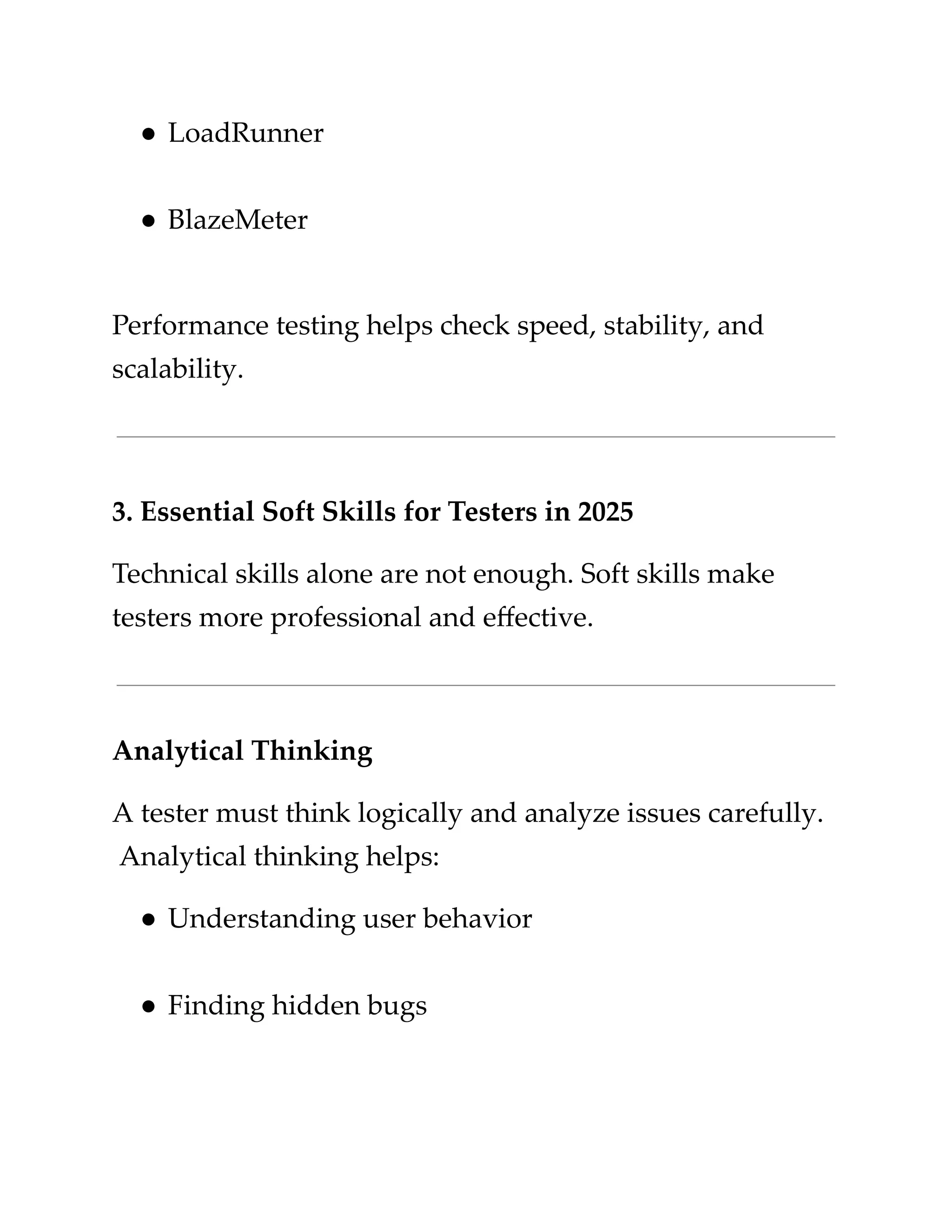 ​
●​​
LoadRunner​
​
●​​
BlazeMeter​
​
Performance testing helps check speed, stability, and​
​
scalability.​
​
3. Essential Soft Skills for Testers in 2025​
​
Technical skills alone are not enough. Soft skills make​
​
testers more professional and effective.​
​
Analytical Thinking​
​
A tester must think logically and analyze issues carefully.​
​
Analytical thinking helps:​
​
●​​
Understanding user behavior​
​
●​​
Finding hidden bugs​
 