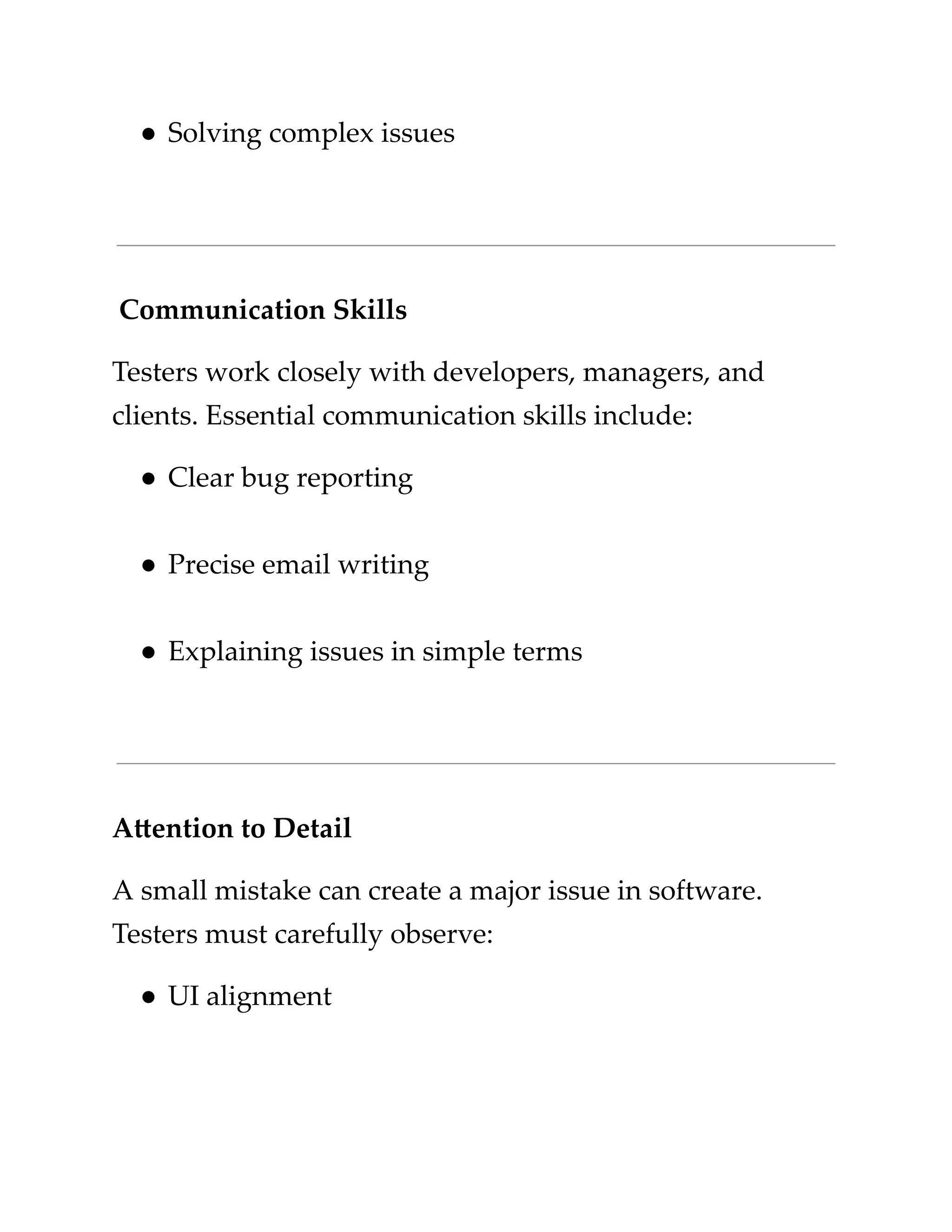 ​
●​​
Solving complex issues​
​
Communication Skills​
​
Testers work closely with developers, managers, and​
​
clients. Essential communication skills include:​
​
●​​
Clear bug reporting​
​
●​​
Precise email writing​
​
●​​
Explaining issues in simple terms​
​
Attention to Detail​
​
A small mistake can create a major issue in software.​
​
Testers must carefully observe:​
​
●​​
UI alignment​
 