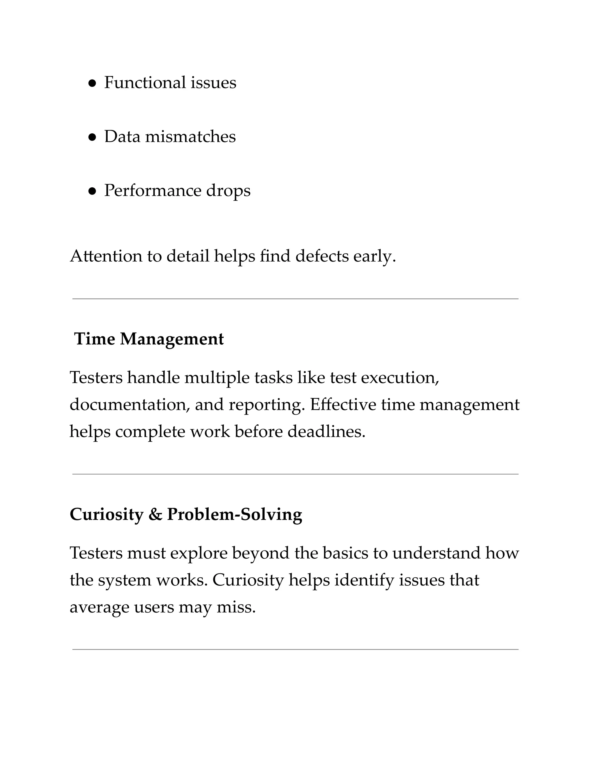 ​
●​​
Functional issues​
​
●​​
Data mismatches​
​
●​​
Performance drops​
​
Attention to detail helps find defects early.​
​
Time Management​
​
Testers handle multiple tasks like test execution,​
​
documentation, and reporting. Effective time management​
​
helps complete work before deadlines.​
​
Curiosity & Problem-Solving​
​
Testers must explore beyond the basics to understand how​
​
the system works. Curiosity helps identify issues that​
​
average users may miss.​
 