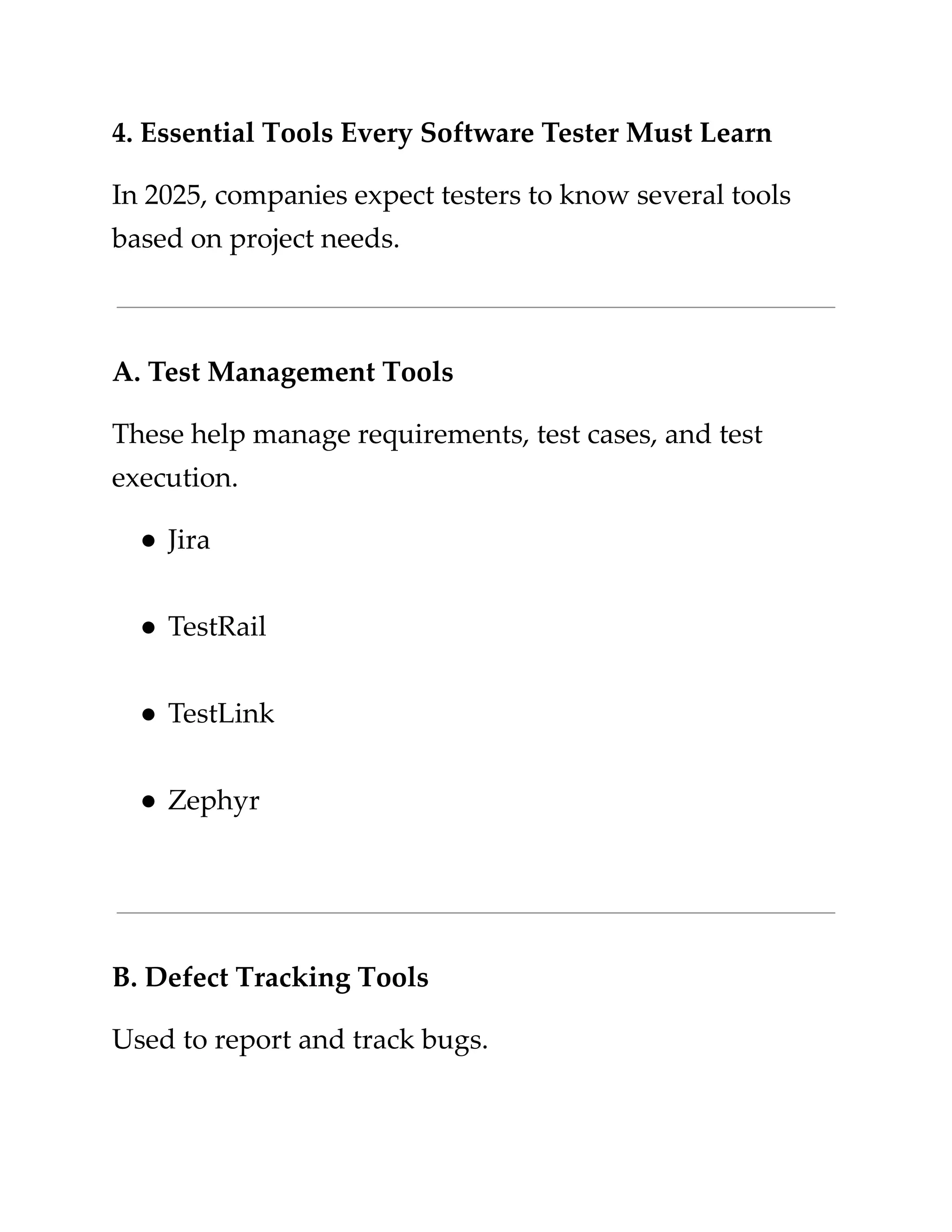 ​
4. Essential Tools Every Software Tester Must Learn​
​
In 2025, companies expect testers to know several tools​
​
based on project needs.​
​
A. Test Management Tools​
​
These help manage requirements, test cases, and test​
​
execution.​
​
●​​
Jira​
​
●​​
TestRail​
​
●​​
TestLink​
​
●​​
Zephyr​
​
B. Defect Tracking Tools​
​
Used to report and track bugs.​
 