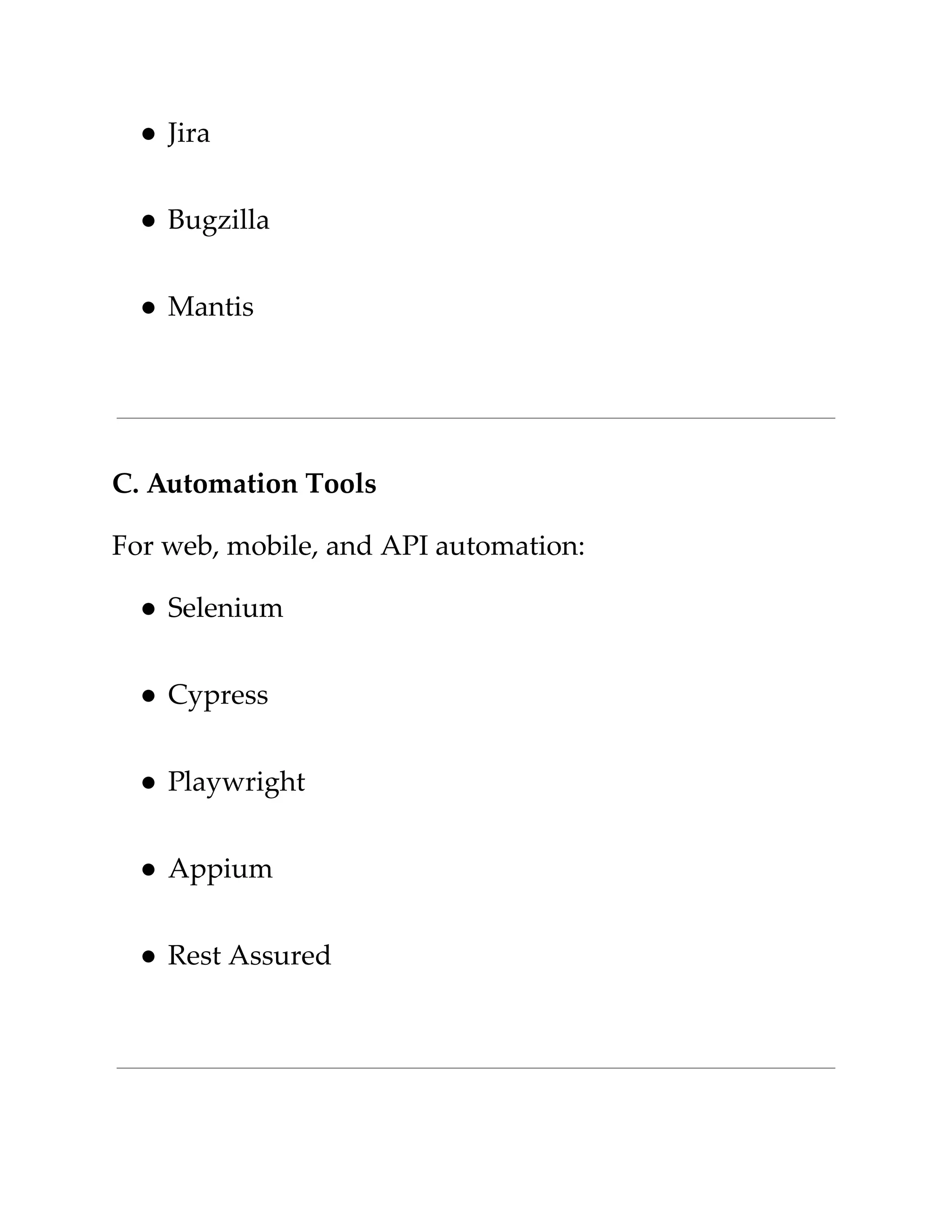 ​
●​​
Jira​
​
●​​
Bugzilla​
​
●​​
Mantis​
​
C. Automation Tools​
​
For web, mobile, and API automation:​
​
●​​
Selenium​
​
●​​
Cypress​
​
●​​
Playwright​
​
●​​
Appium​
​
●​​
Rest Assured​
 
