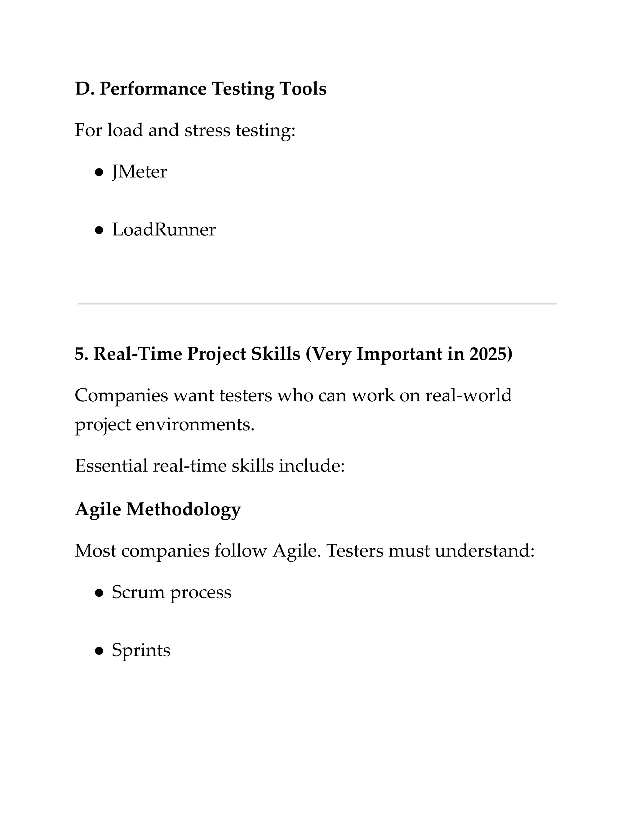 ​
D. Performance Testing Tools​
​
For load and stress testing:​
​
●​​
JMeter​
​
●​​
LoadRunner​
​
5. Real-Time Project Skills (Very Important in 2025)​
​
Companies want testers who can work on real-world​
​
project environments.​
​
Essential real-time skills include:​
​
Agile Methodology​
​
Most companies follow Agile. Testers must understand:​
​
●​​
Scrum process​
​
●​​
Sprints​
 