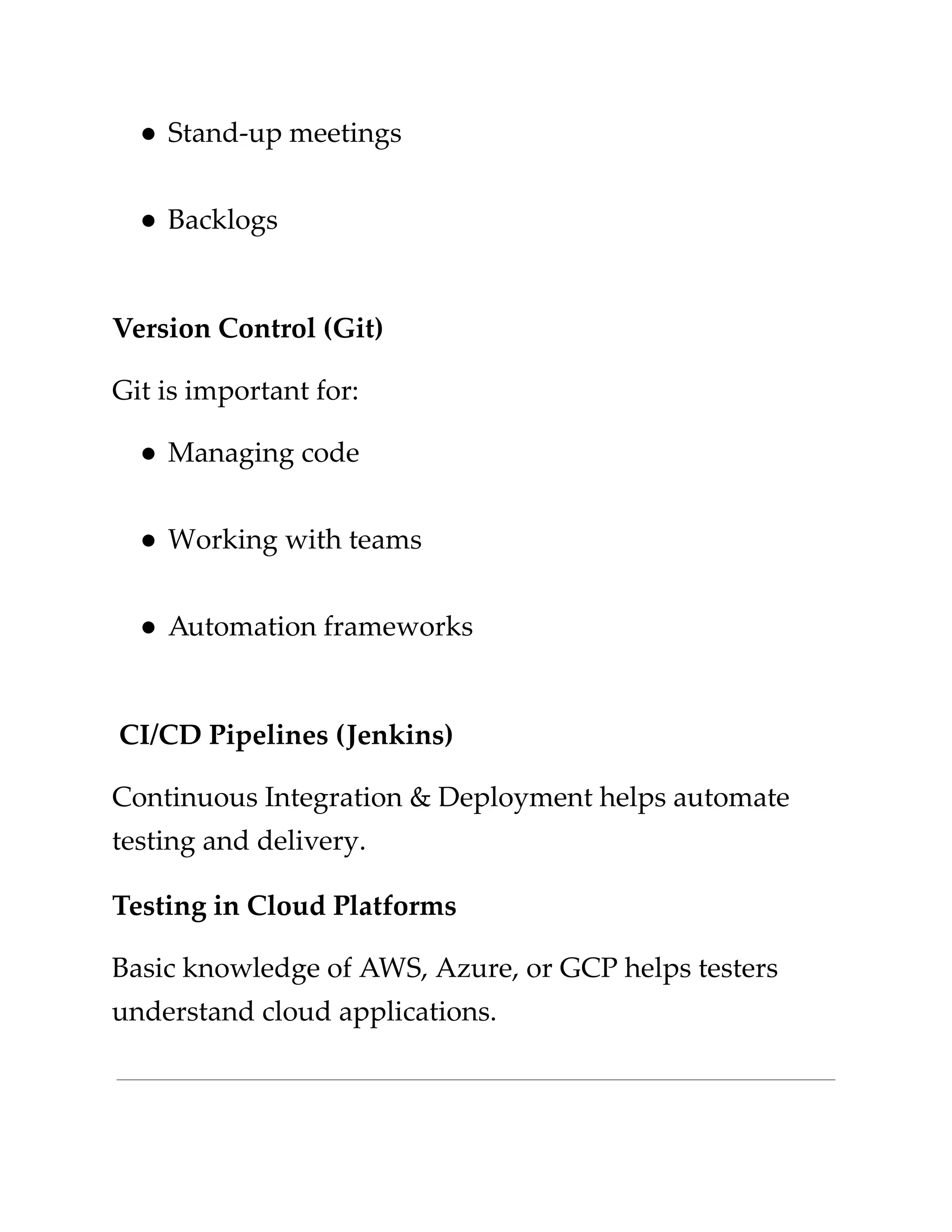 ​
●​​
Stand-up meetings​
​
●​​
Backlogs​
​
Version Control (Git)​
​
Git is important for:​
​
●​​
Managing code​
​
●​​
Working with teams​
​
●​​
Automation frameworks​
​
CI/CD Pipelines (Jenkins)​
​
Continuous Integration & Deployment helps automate​
​
testing and delivery.​
​
Testing in Cloud Platforms​
​
Basic knowledge of AWS, Azure, or GCP helps testers​
​
understand cloud applications.​
 