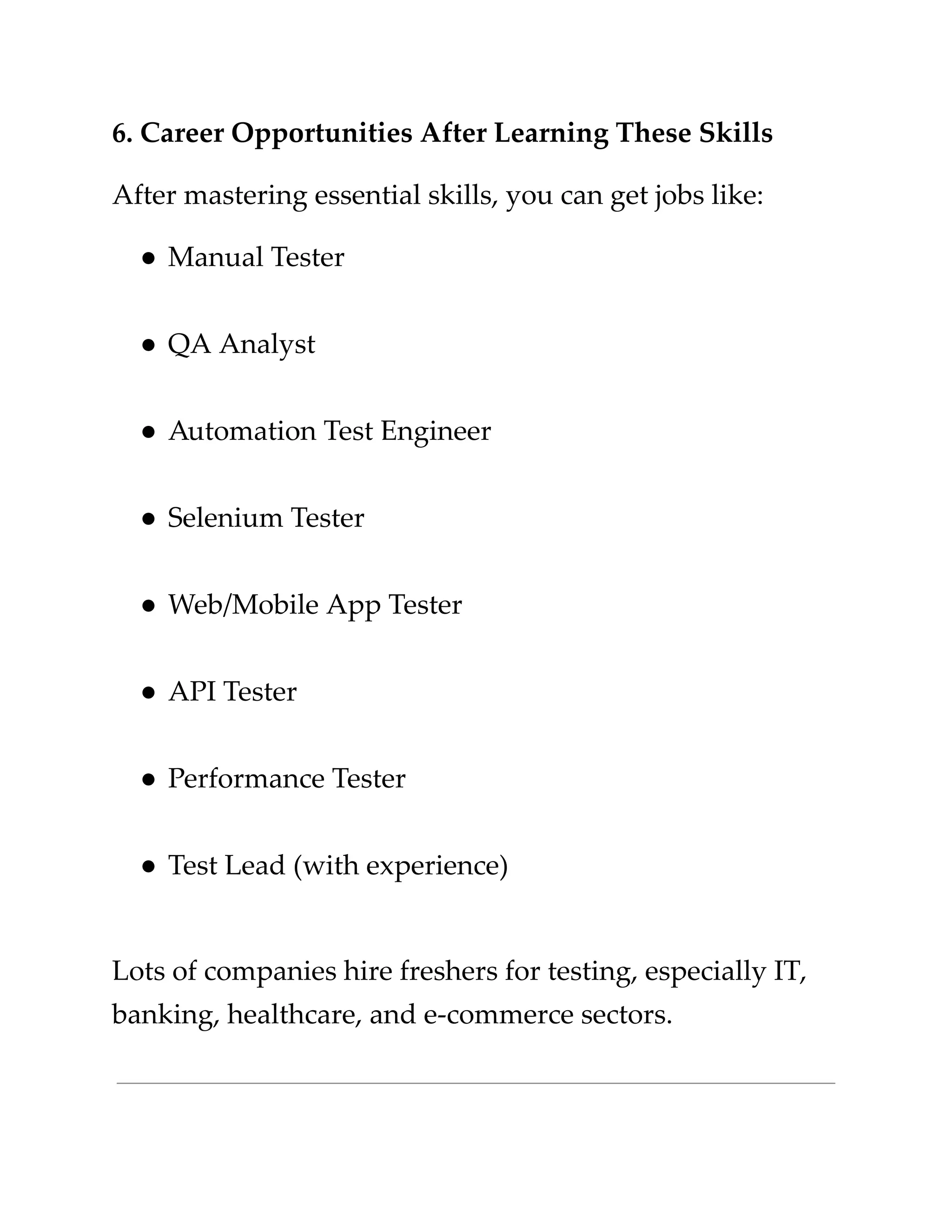 ​
6. Career Opportunities After Learning These Skills​
​
After mastering essential skills, you can get jobs like:​
​
●​​
Manual Tester​
​
●​​
QA Analyst​
​
●​​
Automation Test Engineer​
​
●​​
Selenium Tester​
​
●​​
Web/Mobile App Tester​
​
●​​
API Tester​
​
●​​
Performance Tester​
​
●​​
Test Lead (with experience)​
​
Lots of companies hire freshers for testing, especially IT,​
​
banking, healthcare, and e-commerce sectors.​
 