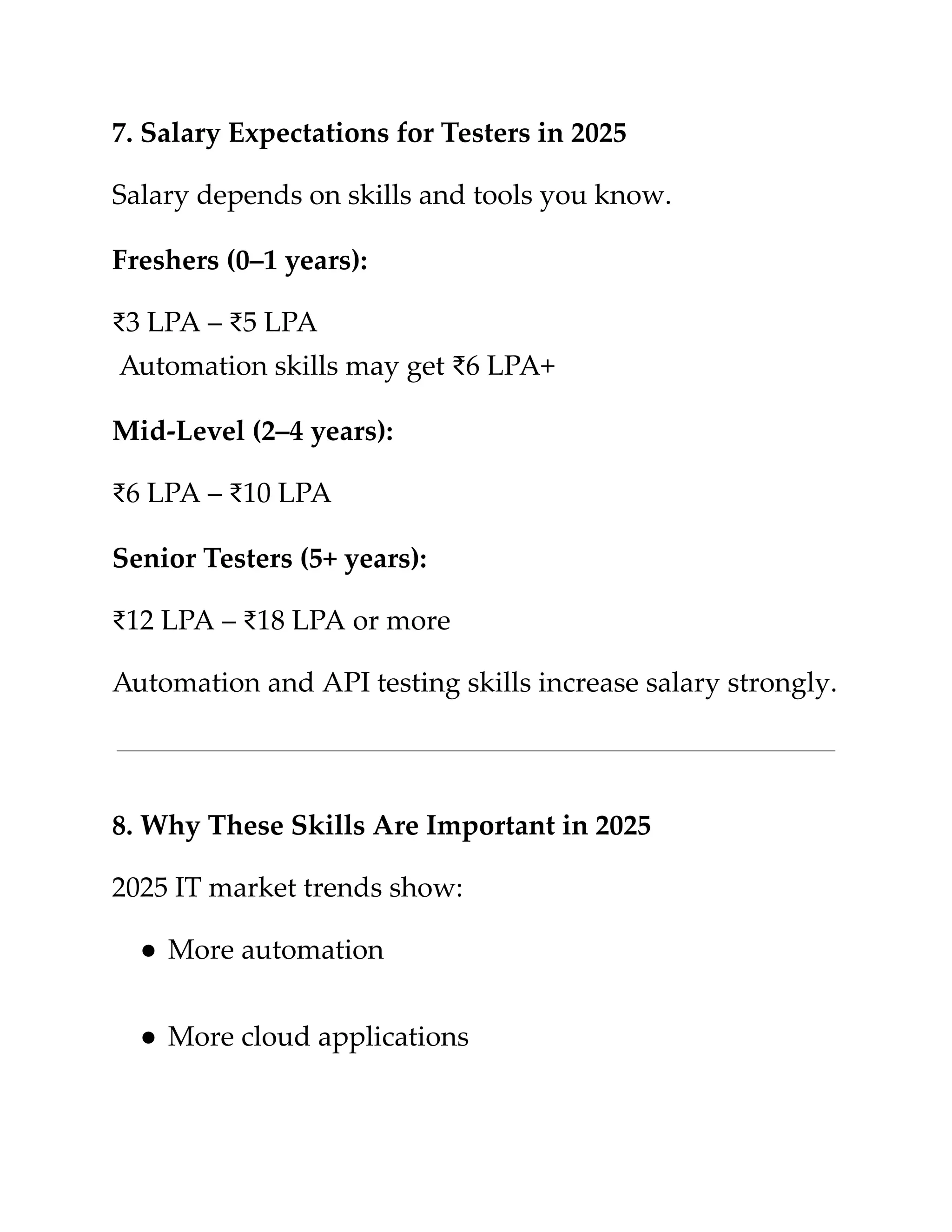 ​
7. Salary Expectations for Testers in 2025​
​
Salary depends on skills and tools you know.​
​
Freshers (0–1 years):​
​
₹3 LPA – ₹5 LPA​
​
Automation skills may get ₹6 LPA+​
​
Mid-Level (2–4 years):​
​
₹6 LPA – ₹10 LPA​
​
Senior Testers (5+ years):​
​
₹12 LPA – ₹18 LPA or more​
​
Automation and API testing skills increase salary strongly.​
​
8. Why These Skills Are Important in 2025​
​
2025 IT market trends show:​
​
●​​
More automation​
​
●​​
More cloud applications​
 