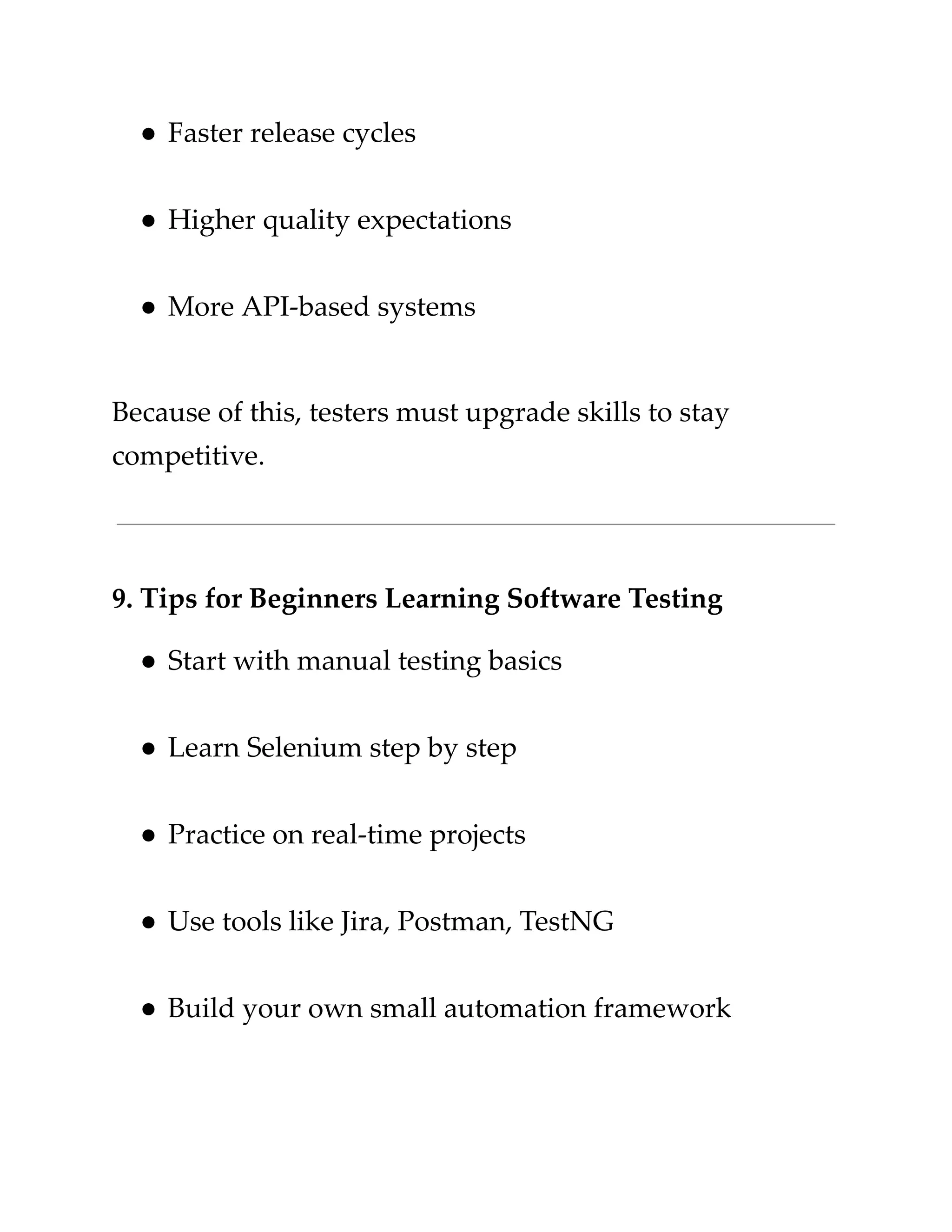 ​
●​​
Faster release cycles​
​
●​​
Higher quality expectations​
​
●​​
More API-based systems​
​
Because of this, testers must upgrade skills to stay​
​
competitive.​
​
9. Tips for Beginners Learning Software Testing​
​
●​​
Start with manual testing basics​
​
●​​
Learn Selenium step by step​
​
●​​
Practice on real-time projects​
​
●​​
Use tools like Jira, Postman, TestNG​
​
●​​
Build your own small automation framework​
 