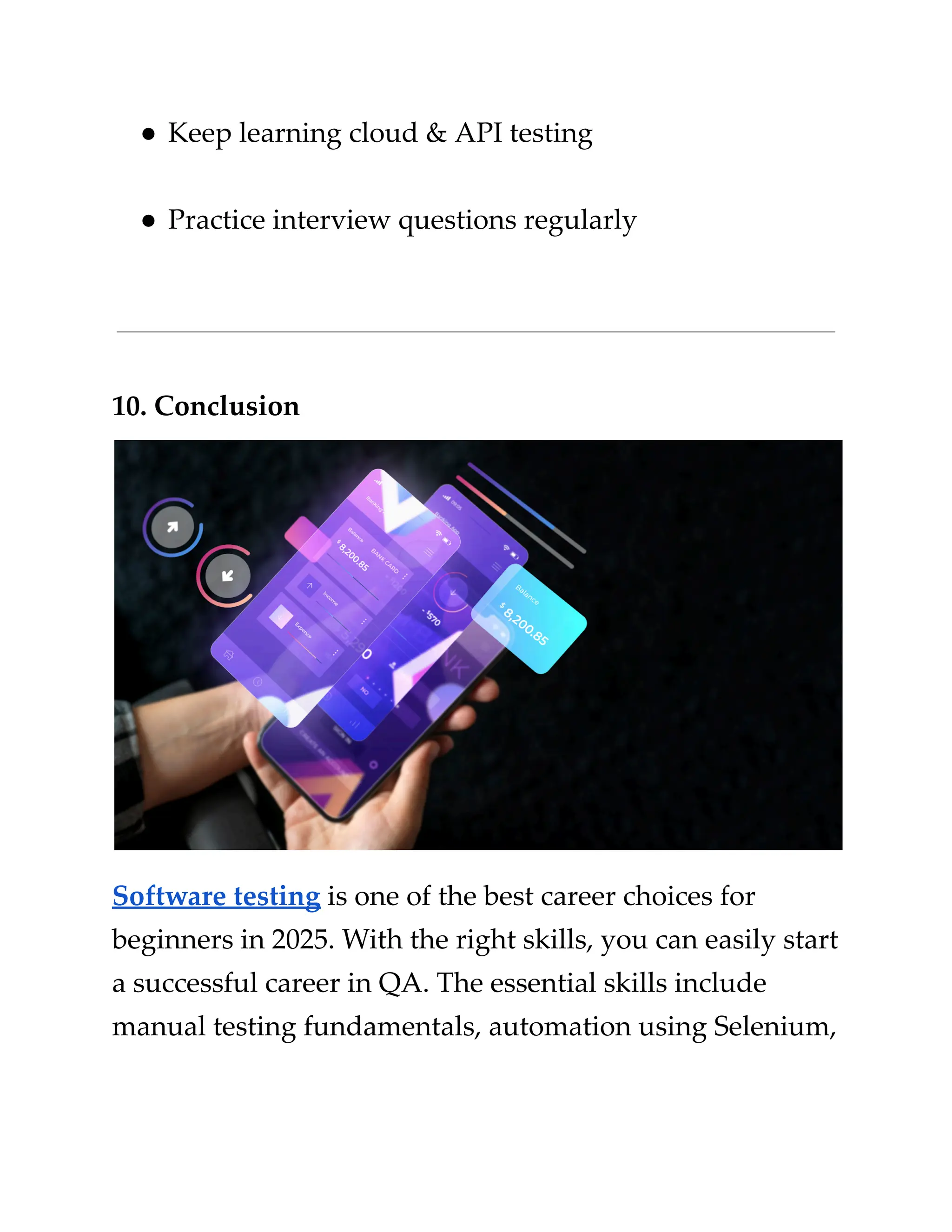 ​
●​​
Keep learning cloud & API testing​
​
●​​
Practice interview questions regularly​
​
10. Conclusion​
​
Software testing​​
is one of the best career choices​​
for​
​
beginners in 2025. With the right skills, you can easily start​
​
a successful career in QA. The essential skills include​
​
manual testing fundamentals, automation using Selenium,​
 
