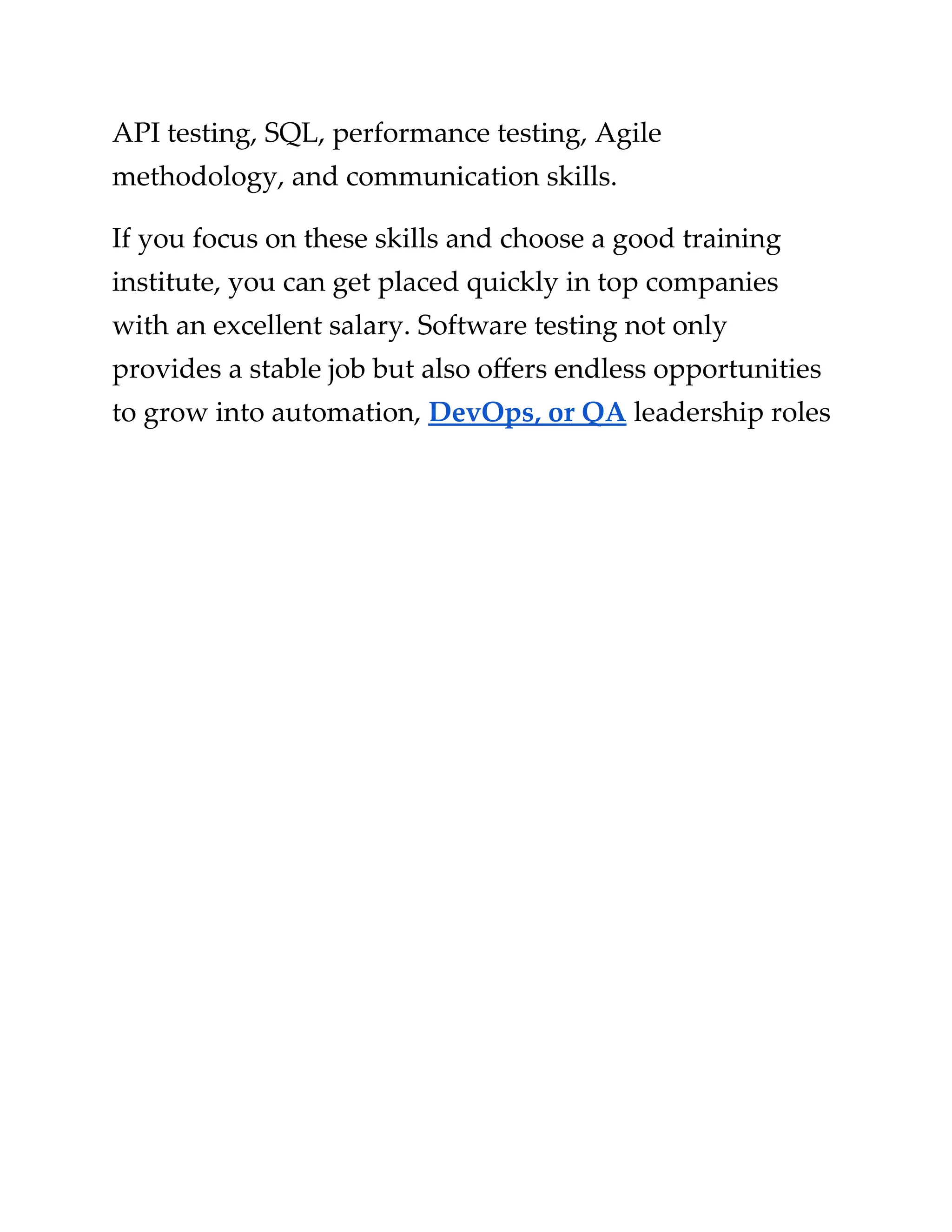 ​
API testing, SQL, performance testing, Agile​
​
methodology, and communication skills.​
​
If you focus on these skills and choose a good training​
​
institute, you can get placed quickly in top companies​
​
with an excellent salary. Software testing not only​
​
provides a stable job but also offers endless opportunities​
​
to grow into automation,​​
DevOps, or QA​​
leadership​​
roles​
 