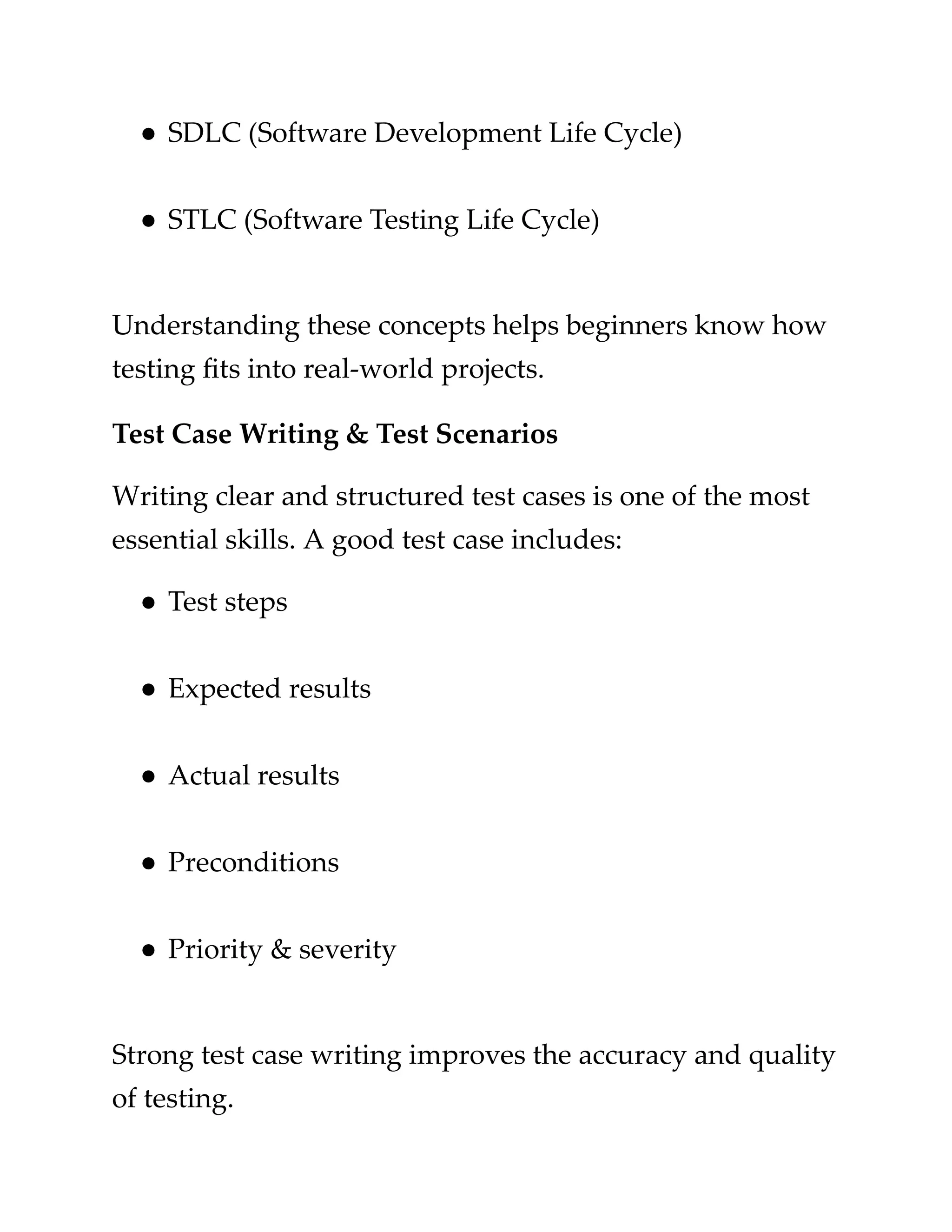 ​
●​​
SDLC (Software Development Life Cycle)​
​
●​​
STLC (Software Testing Life Cycle)​
​
Understanding these concepts helps beginners know how​
​
testing fits into real-world projects.​
​
Test Case Writing & Test Scenarios​
​
Writing clear and structured test cases is one of the most​
​
essential skills. A good test case includes:​
​
●​​
Test steps​
​
●​​
Expected results​
​
●​​
Actual results​
​
●​​
Preconditions​
​
●​​
Priority & severity​
​
Strong test case writing improves the accuracy and quality​
​
of testing.​
 