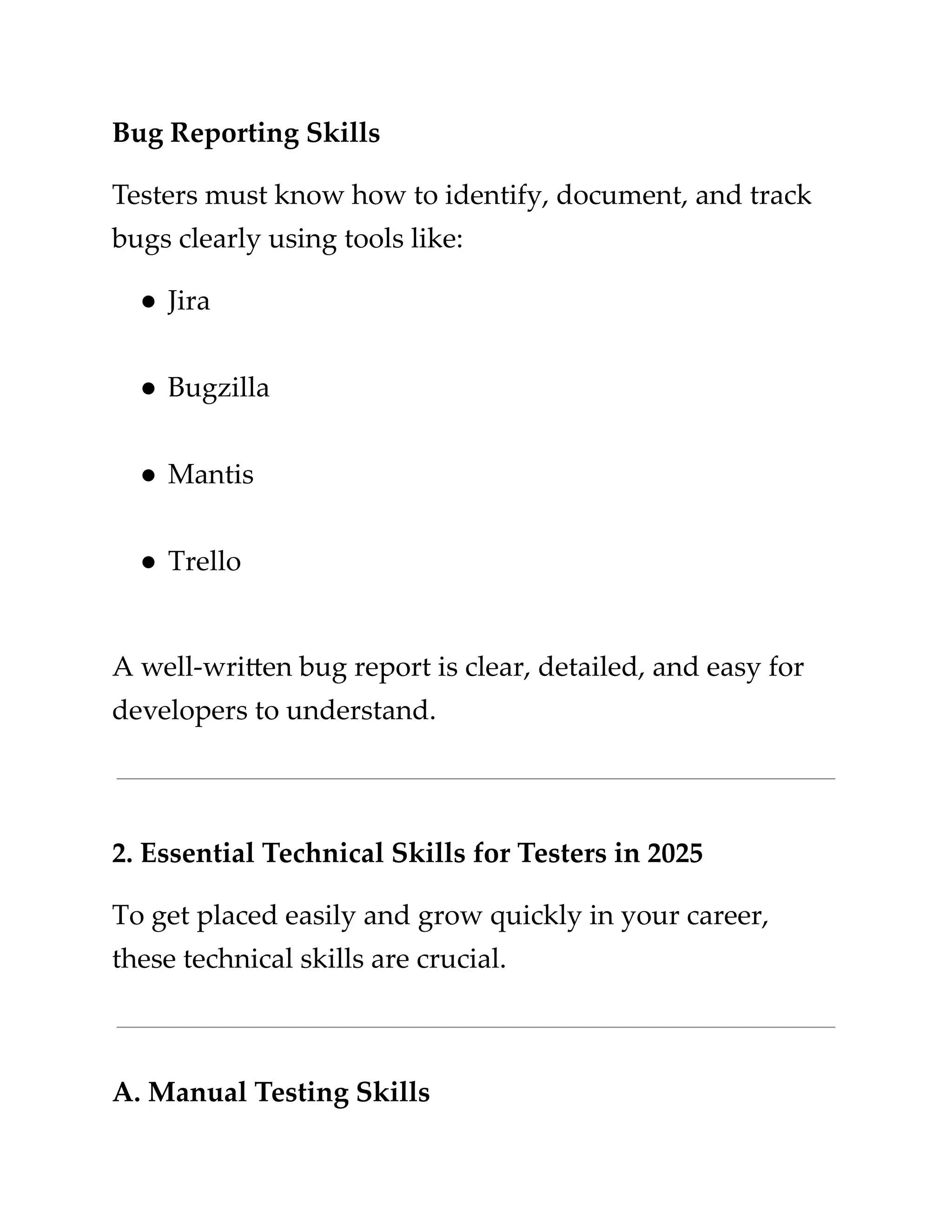 ​
Bug Reporting Skills​
​
Testers must know how to identify, document, and track​
​
bugs clearly using tools like:​
​
●​​
Jira​
​
●​​
Bugzilla​
​
●​​
Mantis​
​
●​​
Trello​
​
A well-written bug report is clear, detailed, and easy for​
​
developers to understand.​
​
2. Essential Technical Skills for Testers in 2025​
​
To get placed easily and grow quickly in your career,​
​
these technical skills are crucial.​
​
A. Manual Testing Skills​
 