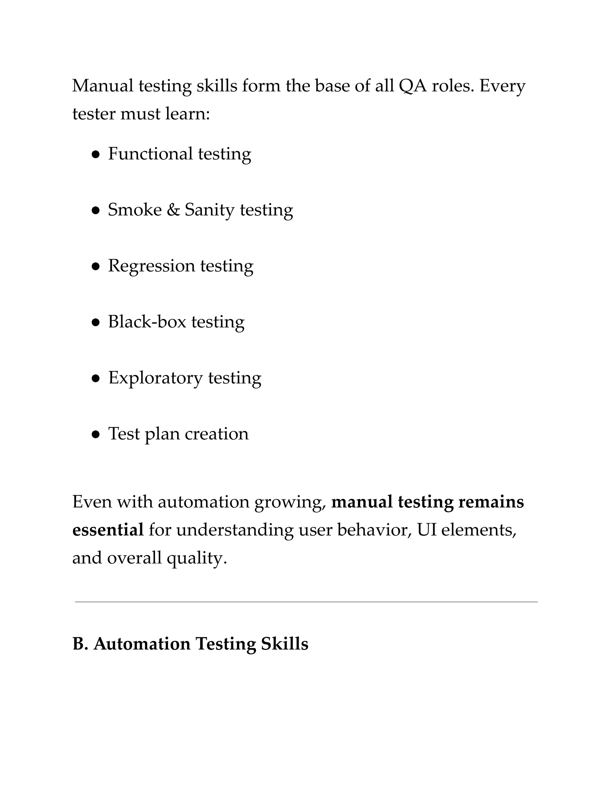 ​
Manual testing skills form the base of all QA roles. Every​
​
tester must learn:​
​
●​​
Functional testing​
​
●​​
Smoke & Sanity testing​
​
●​​
Regression testing​
​
●​​
Black-box testing​
​
●​​
Exploratory testing​
​
●​​
Test plan creation​
​
Even with automation growing,​​
manual testing remains​
​
essential​​
for understanding user behavior, UI elements,​
​
and overall quality.​
​
B. Automation Testing Skills​
 