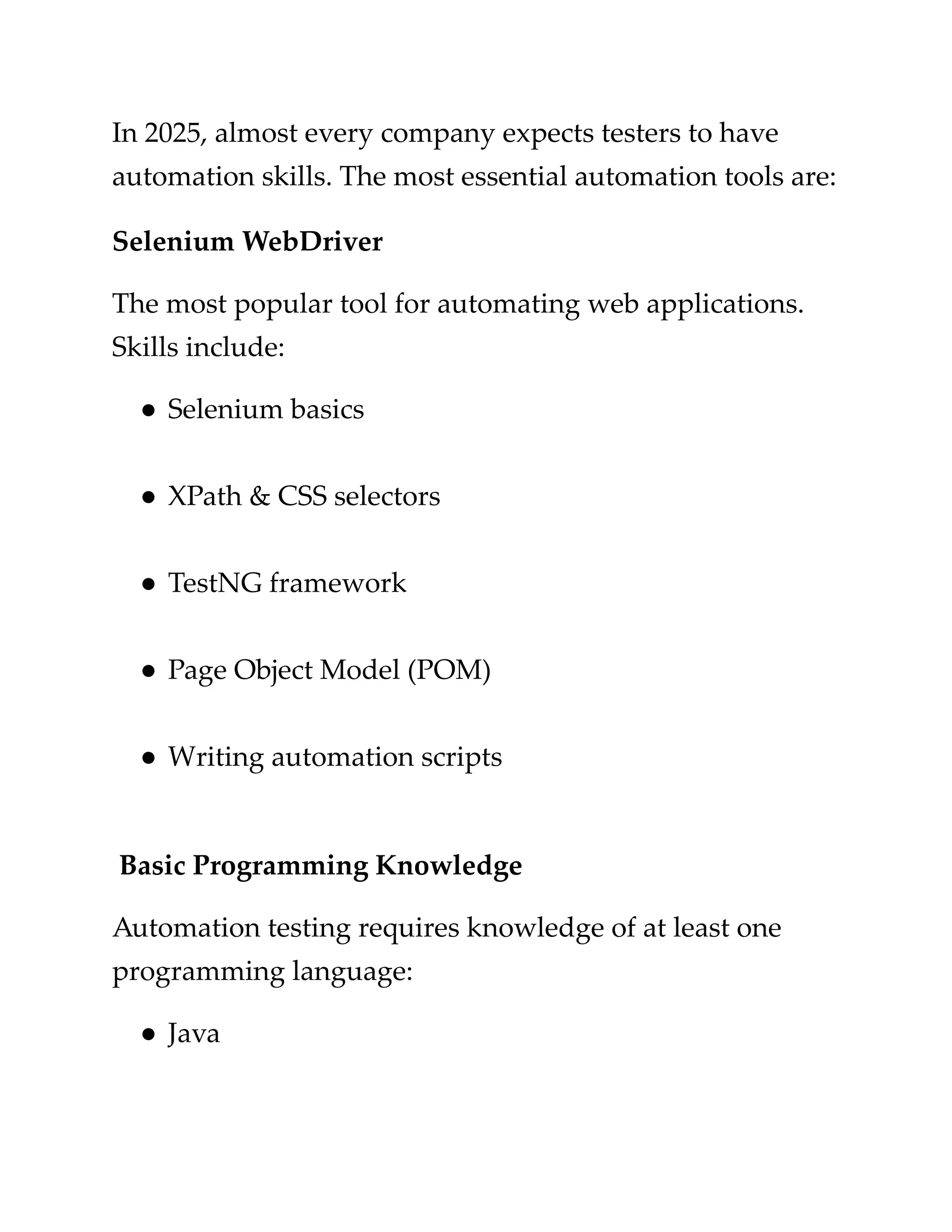 ​
In 2025, almost every company expects testers to have​
​
automation skills. The most essential automation tools are:​
​
Selenium WebDriver​
​
The most popular tool for automating web applications.​
​
Skills include:​
​
●​​
Selenium basics​
​
●​​
XPath & CSS selectors​
​
●​​
TestNG framework​
​
●​​
Page Object Model (POM)​
​
●​​
Writing automation scripts​
​
Basic Programming Knowledge​
​
Automation testing requires knowledge of at least one​
​
programming language:​
​
●​​
Java​
 