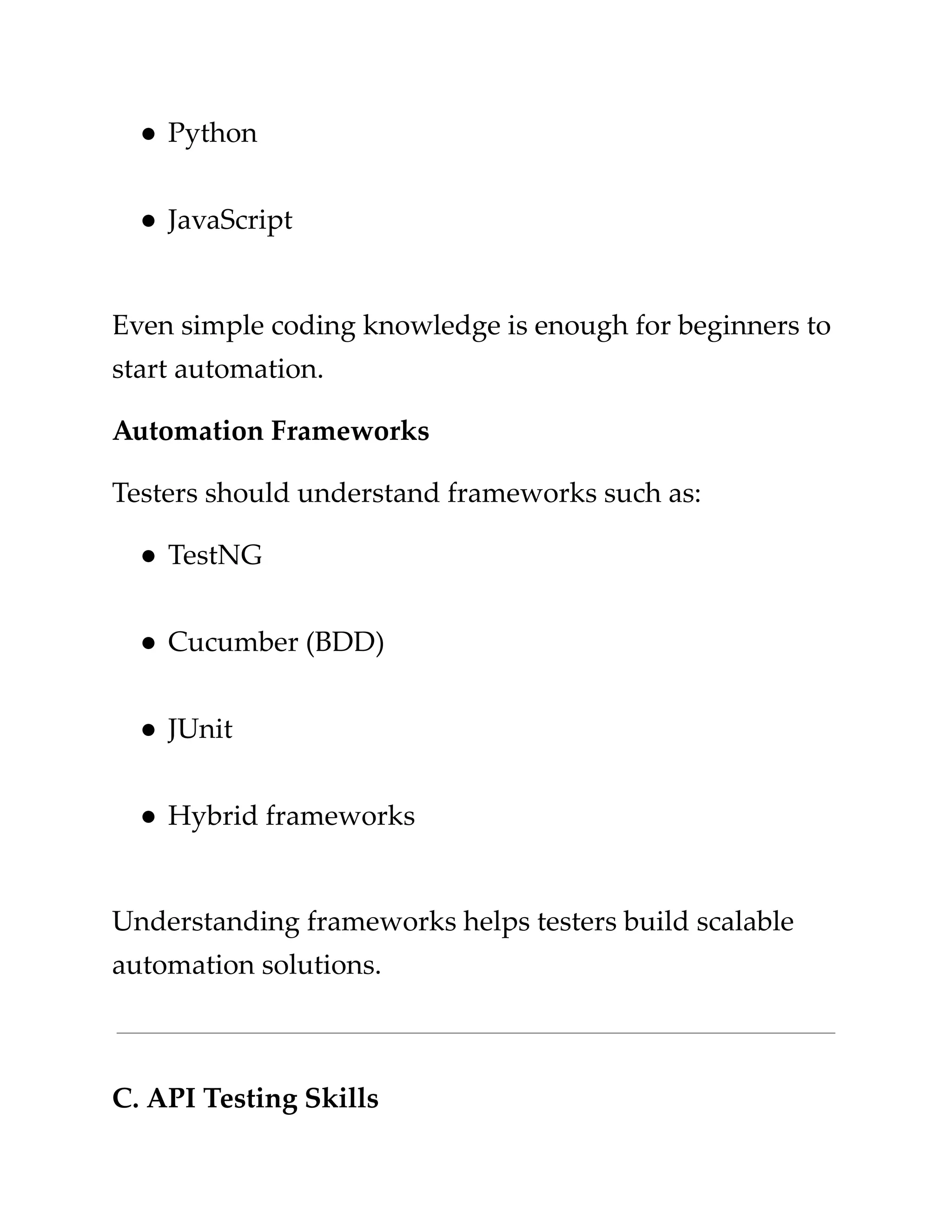 ​
●​​
Python​
​
●​​
JavaScript​
​
Even simple coding knowledge is enough for beginners to​
​
start automation.​
​
Automation Frameworks​
​
Testers should understand frameworks such as:​
​
●​​
TestNG​
​
●​​
Cucumber (BDD)​
​
●​​
JUnit​
​
●​​
Hybrid frameworks​
​
Understanding frameworks helps testers build scalable​
​
automation solutions.​
​
C. API Testing Skills​
 