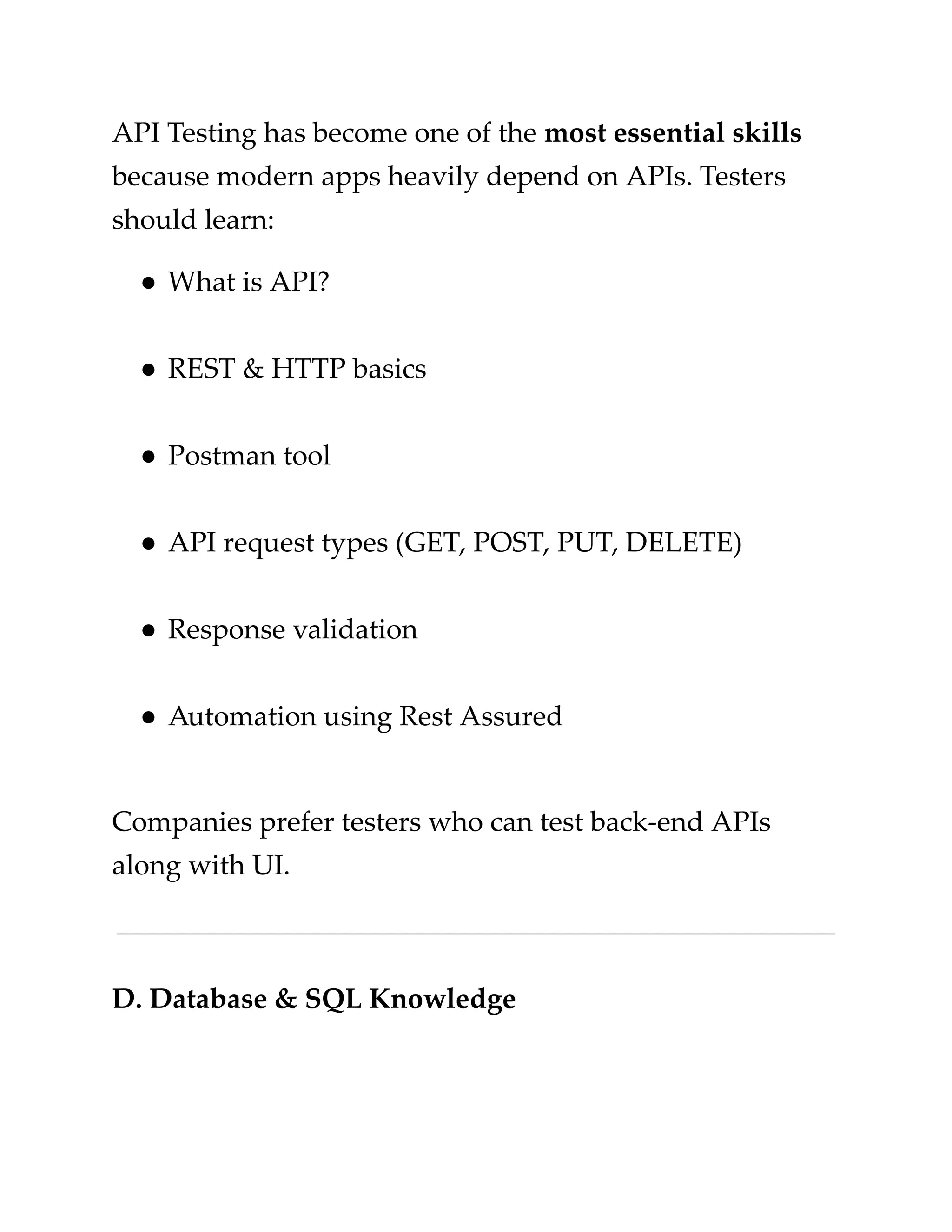 ​
API Testing has become one of the​​
most essential skills​
​
because modern apps heavily depend on APIs. Testers​
​
should learn:​
​
●​​
What is API?​
​
●​​
REST & HTTP basics​
​
●​​
Postman tool​
​
●​​
API request types (GET, POST, PUT, DELETE)​
​
●​​
Response validation​
​
●​​
Automation using Rest Assured​
​
Companies prefer testers who can test back-end APIs​
​
along with UI.​
​
D. Database & SQL Knowledge​
 