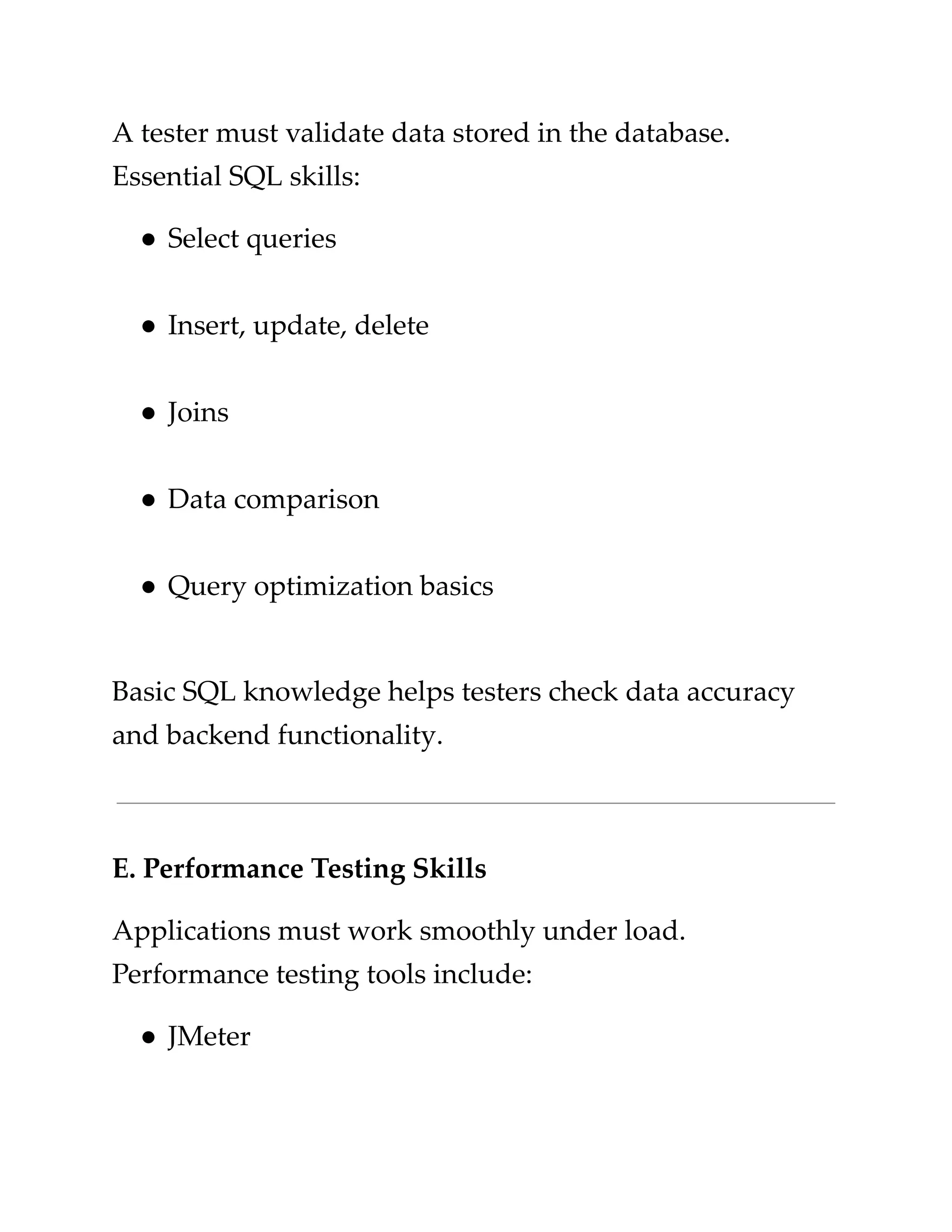 ​
A tester must validate data stored in the database.​
​
Essential SQL skills:​
​
●​​
Select queries​
​
●​​
Insert, update, delete​
​
●​​
Joins​
​
●​​
Data comparison​
​
●​​
Query optimization basics​
​
Basic SQL knowledge helps testers check data accuracy​
​
and backend functionality.​
​
E. Performance Testing Skills​
​
Applications must work smoothly under load.​
​
Performance testing tools include:​
​
●​​
JMeter​
 
