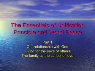 The Essentials of UnificationThe Essentials of Unification
Principle and World PeacePrinciple and World Peace
Part 1Part 1
Our relationship with GodOur relationship with God
Living for the sake of othersLiving for the sake of others
The family as the school of loveThe family as the school of love
 
