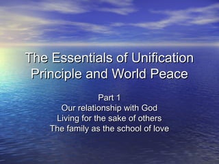 The Essentials of UnificationThe Essentials of Unification
Principle and World PeacePrinciple and World Peace
Part 1Part 1
Our relationship with GodOur relationship with God
Living for the sake of othersLiving for the sake of others
The family as the school of loveThe family as the school of love
 