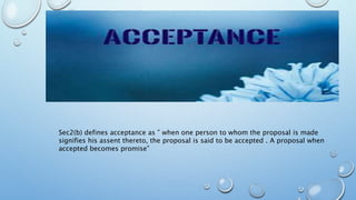 Sec2(b) defines acceptance as ” when one person to whom the proposal is made
signifies his assent thereto, the proposal is said to be accepted . A proposal when
accepted becomes promise”
 