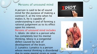 A person is said to be of sound
mind for the purpose of making a
contract if, at the time when he
makes it, he is capable of
understanding it and of forming a
rational judgement as to its effect
upon his interest.
Persons of unsound mind includes
1. Idiots: An idiot is a person who
has completely lost his mental
thinking. Idiocy is a congenital
defect caused by lack of
development of the brain.
2. Lunatics: Lunatics is a person
whose mental thinking is disordered
 