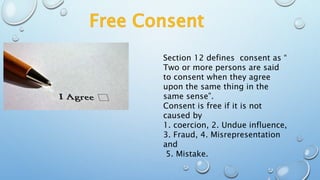Section 12 defines consent as “
Two or more persons are said
to consent when they agree
upon the same thing in the
same sense”.
Consent is free if it is not
caused by
1. coercion, 2. Undue influence,
3. Fraud, 4. Misrepresentation
and
5. Mistake.
 