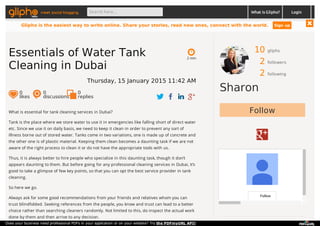 10 gliphs
2 followers
2 following
Sharon
Follow
Follow
What is essential for tank cleaning services in Dubai?
Tank is the place where we store water to use it in emergencies like falling short of direct water
etc. Since we use it on daily basis, we need to keep it clean in order to prevent any sort of
illness borne out of stored water. Tanks come in two variations, one is made up of concrete and
the other one is of plastic material. Keeping them clean becomes a daunting task if we are not
aware of the right process to clean it or do not have the appropriate tools with us.
Thus, it is always better to hire people who specialize in this daunting task, though it don’t
appears daunting to them. But before going for any professional cleaning services in Dubai, it’s
good to take a glimpse of few key points, so that you can opt the best service provider in tank
cleaning.
So here we go.
Always ask for some good recommendations from your friends and relatives whom you can
trust blindfolded. Seeking references from the people, you know and trust can lead to a better
choice rather than searching cleaners randomly. Not limited to this, do inspect the actual work
done by them and then arrive to any decision.
2 min
Essentials of Water Tank
Cleaning in Dubai
Thursday, 15 January 2015 11:42 AM
0
likes
0
discussions
0
replies
meet social blogging Search here... What is Glipho? Login
Glipho is the easiest way to write online. Share your stories, read new ones, connect with the world. Sign up
Does your business need professional PDFs in your application or on your website? Try the PDFmyURL API!
 