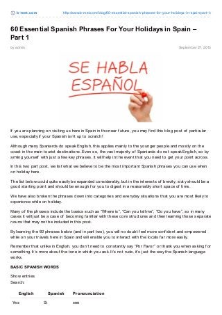 b-met .com http://www.b-met.com/blog/60-essential-spanish-phrases-for-your-holidays-in-spain-part-1/
by admin September 27, 2013
60 Essential Spanish Phrases For Your Holidays in Spain –
Part 1
If you are planning on visiting us here in Spain in the near f uture, you may f ind this blog post of particular
use, especially if your Spanish isn’t up to scratch!
Although many Spaniards do speak English, this applies mainly to the younger people and mostly on the
coast in the main tourist destinations. Even so, the vast majority of Spaniards do not speak English, so by
arming yourself with just a f ew key phrases, it will help in the event that you need to get your point across.
In this two part post, we list what we believe to be the most important Spanish phrases you can use when
on holiday here.
The list below could quite easily be expanded considerably, but in the interests of brevity, sixty should be a
good starting point and should be enough f or you to digest in a reasonably short space of time.
We have also broken the phrases down into categories and everyday situations that you are most likely to
experience while on holiday.
Many of the phrases include the basics such as “Where is”, “Can you tell me”, “Do you have”, so in many
cases it will just be a case of becoming f amiliar with these core structures and then learning those separate
nouns that may not be included in this post.
By learning the 60 phrases below (and in part two), you will no doubt f eel more conf ident and empowered
while on your travels here in Spain and will enable you to interact with the locals f ar more easily.
Remember that unlike in English, you don’t need to constantly say “Por Favor” or thank you when asking f or
something. It’s more about the tone in which you ask. It’s not rude, it’s just the way the Spanish language
works.
BASIC SPANISH WORDS
Show entries
Search:
English Spanish Pronounciation
Yes Si see
 