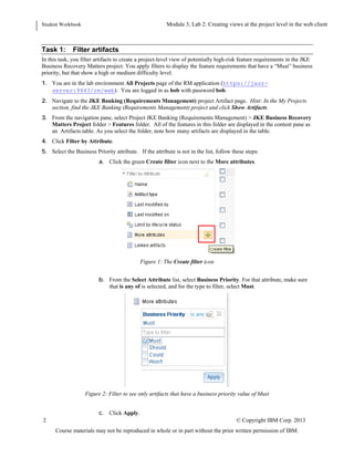 Student Workbook Module: Navigating the Requirements Management application: Web client
Lab 2: Creating views at the project level in the web client
2 © Copyright IBM Corp. 2013
Course materials may not be reproduced in whole or in part without the prior written permission of IBM.
Task 1: Filter artifacts
In this task, you filter artifacts to create a project-level view of potentially high-risk feature requirements in the JKE
Business Recovery Matters project. You apply filters to display the feature requirements that have a “Must” business
priority, but that show a high or medium difficulty level.
1. You are in the lab environment All Projects page of the RM application (https://jazz-
server:9443/rm/web). You are logged in as bob with password bob.
2. Navigate to the JKE Banking (Requirements Management) project Artifact page. Hint: In the My Projects
section, find the JKE Banking (Requirements Management) project and click Show Artifacts.
3. From the navigation pane, select Project JKE Banking (Requirements Management) > JKE Business Recovery
Matters Project folder > Features folder. All of the features in this folder are displayed in the content pane as
an Artifacts table. As you select the folder, note how many artifacts are displayed in the table.
4. Click Filter by Attribute.
5. You need to select attribute Business Priority, however, depending on your specific environment the attribute
may be hidden below “More attributes”. If Business Priority is not in the list, follow these steps to select it:
a. Click the green Create filter icon next to the More attributes.
Figure 1: The Create filter icon
.
b. From the Select Attribute list, select Business Priority.
6. For that attribute, make sure that is any of is selected, and for the type to filter, select Must.
Figure 2: Filter to see only artifacts that have a business priority value of Must
 