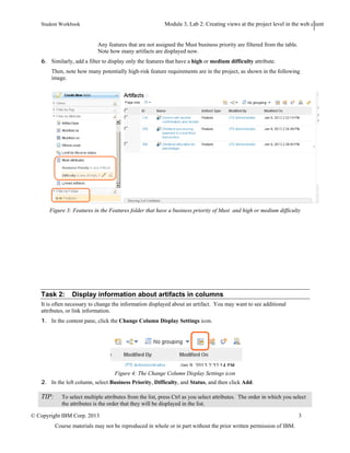 Student Workbook Module: Navigating the Requirements Management application: Web client
Lab 2: Creating views at the project level in the web client
© Copyright IBM Corp. 2013 3
Course materials may not be reproduced in whole or in part without the prior written permission of IBM.
7. Click Apply.
Any features that are not assigned the Must business priority are filtered from the table. Note how many
artifacts are displayed now.
8. Similarly, add a filter to display only the features that have a high or medium difficulty attribute.
Then, note how many potentially high-risk feature requirements are in the project, as shown in the following
image.
Figure 3: Features in the Features folder that have a business priority of Must and high or medium difficulty
Task 2: Display information about artifacts in columns
It is often necessary to change the information displayed about an artifact. You may want to see additional
attributes, or link information.
1. In the content pane, click the Change Column Display Settings icon.
Figure 4: The Change Column Display Settings icon
2. In the left column, select Business Priority, Difficulty, and Status, and then click Add.
 