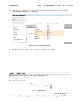 Student Workbook Module: Navigating the Requirements Management application: Web client
Lab 2: Creating views at the project level in the web client
4 © Copyright IBM Corp. 2013
Course materials may not be reproduced in whole or in part without the prior written permission of IBM.
TIP: To select multiple attributes from the list, press Ctrl as you select attributes. The order in which you select
the attributes is the order that they will be displayed in the list.
3. Adjust the order so that Business Priority is displayed in the fourth column, Difficulty is displayed in the fifth
column, and Status is displayed in the sixth column.
Figure 5: Select which columns to show
4. Click OK. The columns change to display the attributes and values that you selected.
Task 3: Save a view
Because you might need to refer to this view during a review meeting, save it.
1. In the navigation pane, click Views.
2. Click the Save View icon.
 