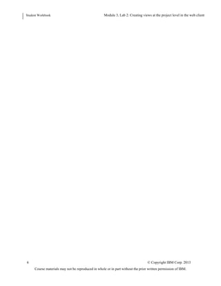 Student Workbook Module: Navigating the Requirements Management application: Web client
Lab 2: Creating views at the project level in the web client
6 © Copyright IBM Corp. 2013
Course materials may not be reproduced in whole or in part without the prior written permission of IBM.
Figure 8: The Clear filter icon
2. Remove the view filters by clicking the Clear filter icon in the View section of the navigation pane. Notice
which attribute columns are displayed now. Notice that you are no longer in any folder and therefore you do
not see any artifact.
3. (optional) Navigate back to folder JKE Business Recovery Matters Project > Features .
 
