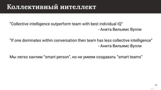 This content is from rework.withgoogle.com (the "Website") and may be used for non-commercial purposes in accordance with the terms of use set forth on the Website.
Коллективный интеллект
“Collective intelligence outperform team with best individual IQ”
- Анита Вильямс Вулли
“If one dominates within conversation then team has less collective intelligence”
- Анита Вильямс Вулли
Мы легко хантим “smart person”, но не умеем создавать “smart teams”
24
 