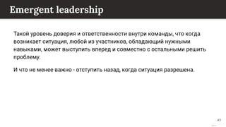 This content is from rework.withgoogle.com (the "Website") and may be used for non-commercial purposes in accordance with the terms of use set forth on the Website.
Emergent leadership
Такой уровень доверия и ответственности внутри команды, что когда
возникает ситуация, любой из участников, обладающий нужными
навыками, может выступить вперед и совместно с остальными решить
проблему.
И что не менее важно - отступить назад, когда ситуация разрешена.
43
 