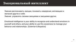This content is from rework.withgoogle.com (the "Website") and may be used for non-commercial purposes in accordance with the terms of use set forth on the Website.
Эмоциональный интеллект
Умение распознавать эмоции, понимать намерения, мотивацию и
желания других и себя.
Умение управлять своими эмоциями и эмоциями других.
Emotional intelligence is your ability to recognize and understand emotions in
yourself and others, and your ability to use this awareness to manage your
behavior and relationships. (Goleman & Boyatzis)
54
 