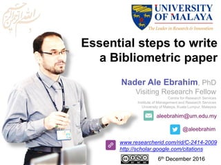aleebrahim@um.edu.my
@aleebrahim
www.researcherid.com/rid/C-2414-2009
http://scholar.google.com/citations
Essential steps to write
a Bibliometric paper
Nader Ale Ebrahim, PhD
Visiting Research Fellow
Centre for Research Services
Institute of Management and Research Services
University of Malaya, Kuala Lumpur, Malaysia
6th December 2016
 