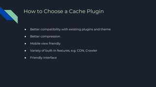 ● Better compatibility with existing plugins and theme
● Better compression
● Mobile view friendly
● Variety of built-in features, e.g. CDN, Crawler
● Friendly interface
How to Choose a Cache Plugin
 