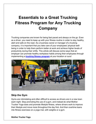 Mother Trucker Yoga
Essentials to a Great Trucking
Fitness Program for Any Trucking
Company
Trucking companies are known for being fast paced and always on the go. Even
as a driver, you need to keep up with your fitness routine in order to stay healthy,
alert and safe on the road. As a business owner or manager of a trucking
company, it is important that you take care of your employees' physical well-
being in order to help them perform better at work and achieve higher levels of
productivity during their shifts. This article will discuss some ways that an
employer can promote healthy workplace habits among their employees through
implementing a trucking fitness program at your location or ours!
Skip the Gym
Gyms are intimidating and often difficult to access as drivers are in a new town
each night. Stop promoting the use of a gym, and instead do what Mother
Trucker Yoga does and promote lifestyle fitness, where drivers work to improve
their lifestyle and move more throughout the day first. And then overtime leans
into fitness exercises on a yoga mat, with weights or a gym.
 