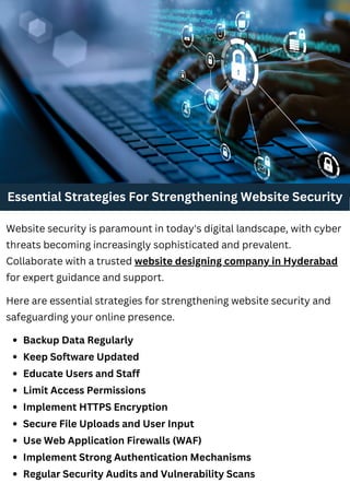 Essential Strategies For Strengthening Website Security
Backup Data Regularly
Keep Software Updated
Educate Users and Staff
Limit Access Permissions
Implement HTTPS Encryption
Secure File Uploads and User Input
Use Web Application Firewalls (WAF)
Implement Strong Authentication Mechanisms
Regular Security Audits and Vulnerability Scans
Website security is paramount in today's digital landscape, with cyber
threats becoming increasingly sophisticated and prevalent.
Collaborate with a trusted website designing company in Hyderabad
for expert guidance and support.
Here are essential strategies for strengthening website security and
safeguarding your online presence.
 