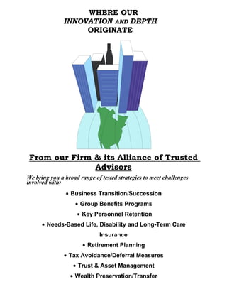 WHERE OUR
               INNOVATION AND DEPTH
                    ORIGINATE




 From our Firm & its Alliance of Trusted
               Advisors
We bring you a broad range of tested strategies to meet challenges
involved with:
               $ Business Transition/Succession
                   $ Group Benefits Programs
                    $ Key Personnel Retention
      $ Needs-Based Life, Disability and Long-Term Care
                             Insurance
                      $ Retirement Planning
               $ Tax Avoidance/Deferral Measures
                  $ Trust & Asset Management
                 $ Wealth Preservation/Transfer
 