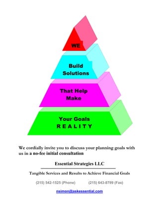 WE


                         Build
                       Solutions


                      That Help
                        Make


                    Your Goals
                    REALITY



We cordially invite you to discuss your planning goals with
us in a no-fee initial consultation

                   Essential Strategies LLC
     Tangible Services and Results to Achieve Financial Goals

        (215) 542-1525 (Phone)        (215) 643-8799 (Fax)

                    nsimon@askessential.com
 