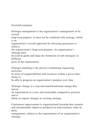 Essential summary
Strategic management is the organization’s management of its
overall
long-term purpose. It must not be confused with strategy, which
is an
organization’s overall approach for directing operations to
achieve
the organization’s long-term purpose. An organization’s
strategy must
be used to guide and align the formation of sub-strategies in
different
parts of the organization.
Strategic planning is the process of planning sequencing
activities
in terms of responsibilities and resources within a given time-
frame to
be able to progress an organization’s purpose over time.
Strategic change is a step and transformational change that
moves
an organization to a new and sustainable competitive position
and is
likely to require changes in existing strategy.
Continuous improvement is organizational learning that sustains
and incrementally improves productivity and customer value in
daily
management, subject to the requirements of an organization’s
strategy.
 