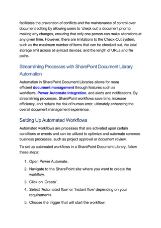 facilitates the prevention of conflicts and the maintenance of control over
document editing by allowing users to ‘check out’ a document prior to
making any changes, ensuring that only one person can make alterations at
any given time. However, there are limitations to the Check-Out system,
such as the maximum number of items that can be checked out, the total
storage limit across all synced devices, and the length of URLs and file
paths.
Streamlining Processes with SharePoint Document Library
Automation
Automation in SharePoint Document Libraries allows for more
efficient document management through features such as
workflows, Power Automate integration, and alerts and notifications. By
streamlining processes, SharePoint workflows save time, increase
efficiency, and reduce the risk of human error, ultimately enhancing the
overall document management experience.
Setting Up Automated Workflows
Automated workflows are processes that are activated upon certain
conditions or events and can be utilized to optimize and automate common
business processes, such as project approval or document review.
To set up automated workflows in a SharePoint Document Library, follow
these steps:
1. Open Power Automate.
2. Navigate to the SharePoint site where you want to create the
workflow.
3. Click on ‘Create’.
4. Select ‘Automated flow’ or ‘Instant flow’ depending on your
requirements.
5. Choose the trigger that will start the workflow.
 