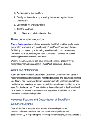 6. Add actions to the workflow.
7. Configure the actions by providing the necessary inputs and
parameters.
8. Customize the workflow logic.
9. Test the workflow.
10. Save and publish the workflow.
Power Automate Integration
Power Automate is a workflow automation tool that enables you to create
automated processes and workflows in SharePoint Document Libraries,
facilitating processes by automating repetitive tasks, such as creating
document libraries, initiating approval flows when new files are added,
retrieving files from libraries, and more.
Utilizing Power Automate can save time and enhance productivity by
automating manual processes in SharePoint Document Libraries.
Alerts and Notifications
Alerts and notifications in SharePoint Document Libraries enable users to
receive updates and notifications regarding changes and activities occurring
in a SharePoint Document Library, allowing users to configure alerts to be
notified when new documents are added, documents are modified, or when
specific criteria are met. These alerts can be established at the library level
or at the individual document level, ensuring users stay informed about
document changes and updates.
Advanced Features and Customization of SharePoint
Document Libraries
SharePoint Document Libraries feature advanced options and
customization opportunities that can boost user experience and
productivity. By incorporating the following customizations, you can create a
 