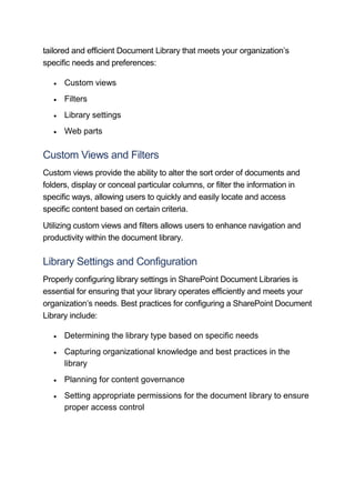 tailored and efficient Document Library that meets your organization’s
specific needs and preferences:
 Custom views
 Filters
 Library settings
 Web parts
Custom Views and Filters
Custom views provide the ability to alter the sort order of documents and
folders, display or conceal particular columns, or filter the information in
specific ways, allowing users to quickly and easily locate and access
specific content based on certain criteria.
Utilizing custom views and filters allows users to enhance navigation and
productivity within the document library.
Library Settings and Configuration
Properly configuring library settings in SharePoint Document Libraries is
essential for ensuring that your library operates efficiently and meets your
organization’s needs. Best practices for configuring a SharePoint Document
Library include:
 Determining the library type based on specific needs
 Capturing organizational knowledge and best practices in the
library
 Planning for content governance
 Setting appropriate permissions for the document library to ensure
proper access control
 