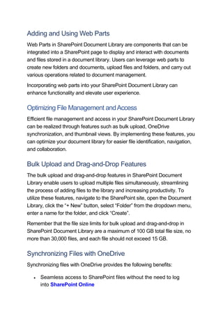 Adding and Using Web Parts
Web Parts in SharePoint Document Library are components that can be
integrated into a SharePoint page to display and interact with documents
and files stored in a document library. Users can leverage web parts to
create new folders and documents, upload files and folders, and carry out
various operations related to document management.
Incorporating web parts into your SharePoint Document Library can
enhance functionality and elevate user experience.
Optimizing File Management andAccess
Efficient file management and access in your SharePoint Document Library
can be realized through features such as bulk upload, OneDrive
synchronization, and thumbnail views. By implementing these features, you
can optimize your document library for easier file identification, navigation,
and collaboration.
Bulk Upload and Drag-and-Drop Features
The bulk upload and drag-and-drop features in SharePoint Document
Library enable users to upload multiple files simultaneously, streamlining
the process of adding files to the library and increasing productivity. To
utilize these features, navigate to the SharePoint site, open the Document
Library, click the “+ New” button, select “Folder” from the dropdown menu,
enter a name for the folder, and click “Create”.
Remember that the file size limits for bulk upload and drag-and-drop in
SharePoint Document Library are a maximum of 100 GB total file size, no
more than 30,000 files, and each file should not exceed 15 GB.
Synchronizing Files with OneDrive
Synchronizing files with OneDrive provides the following benefits:
 Seamless access to SharePoint files without the need to log
into SharePoint Online
 
