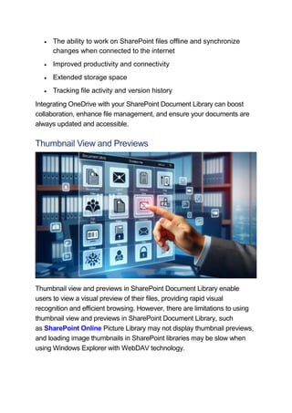 The ability to work on SharePoint files offline and synchronize
changes when connected to the internet
 Improved productivity and connectivity
 Extended storage space
 Tracking file activity and version history
Integrating OneDrive with your SharePoint Document Library can boost
collaboration, enhance file management, and ensure your documents are
always updated and accessible.
Thumbnail View and Previews
Thumbnail view and previews in SharePoint Document Library enable
users to view a visual preview of their files, providing rapid visual
recognition and efficient browsing. However, there are limitations to using
thumbnail view and previews in SharePoint Document Library, such
as SharePoint Online Picture Library may not display thumbnail previews,
and loading image thumbnails in SharePoint libraries may be slow when
using Windows Explorer with WebDAV technology.
 